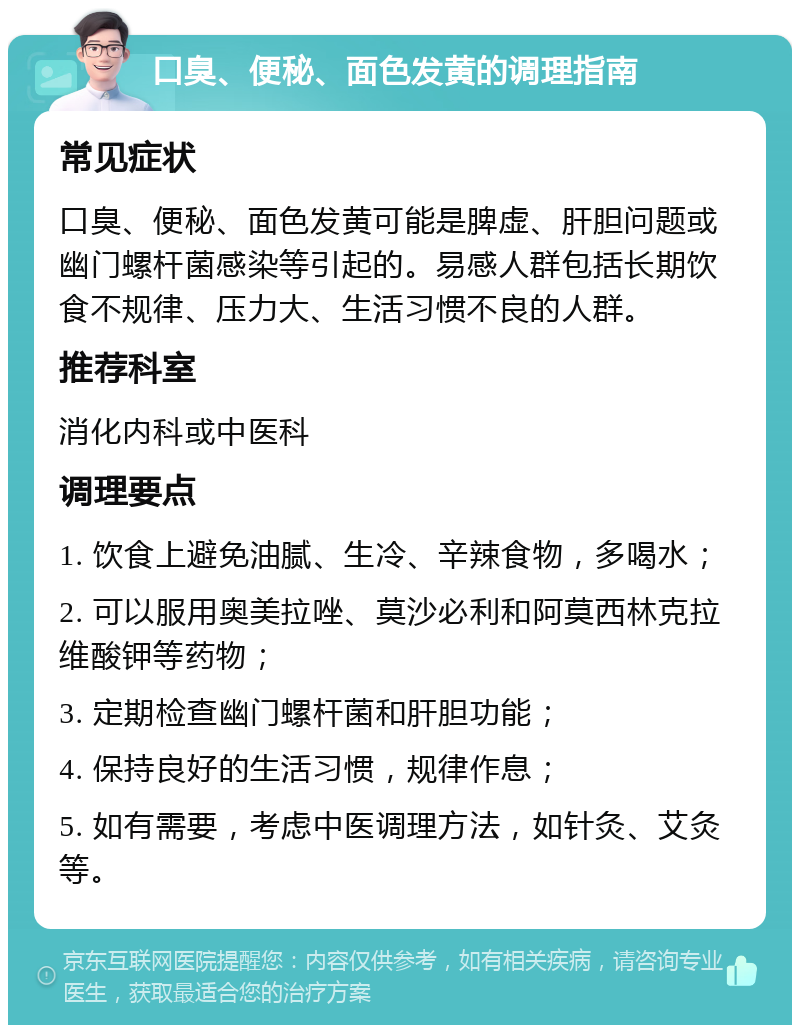 口臭、便秘、面色发黄的调理指南 常见症状 口臭、便秘、面色发黄可能是脾虚、肝胆问题或幽门螺杆菌感染等引起的。易感人群包括长期饮食不规律、压力大、生活习惯不良的人群。 推荐科室 消化内科或中医科 调理要点 1. 饮食上避免油腻、生冷、辛辣食物，多喝水； 2. 可以服用奥美拉唑、莫沙必利和阿莫西林克拉维酸钾等药物； 3. 定期检查幽门螺杆菌和肝胆功能； 4. 保持良好的生活习惯，规律作息； 5. 如有需要，考虑中医调理方法，如针灸、艾灸等。