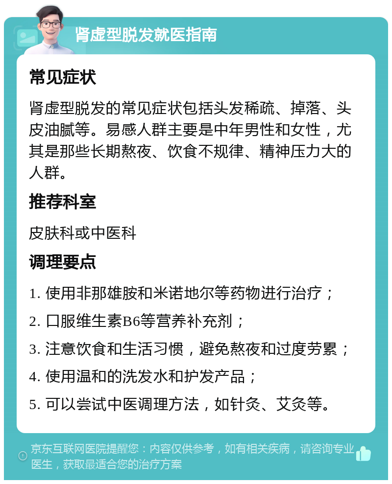 肾虚型脱发就医指南 常见症状 肾虚型脱发的常见症状包括头发稀疏、掉落、头皮油腻等。易感人群主要是中年男性和女性，尤其是那些长期熬夜、饮食不规律、精神压力大的人群。 推荐科室 皮肤科或中医科 调理要点 1. 使用非那雄胺和米诺地尔等药物进行治疗； 2. 口服维生素B6等营养补充剂； 3. 注意饮食和生活习惯，避免熬夜和过度劳累； 4. 使用温和的洗发水和护发产品； 5. 可以尝试中医调理方法，如针灸、艾灸等。