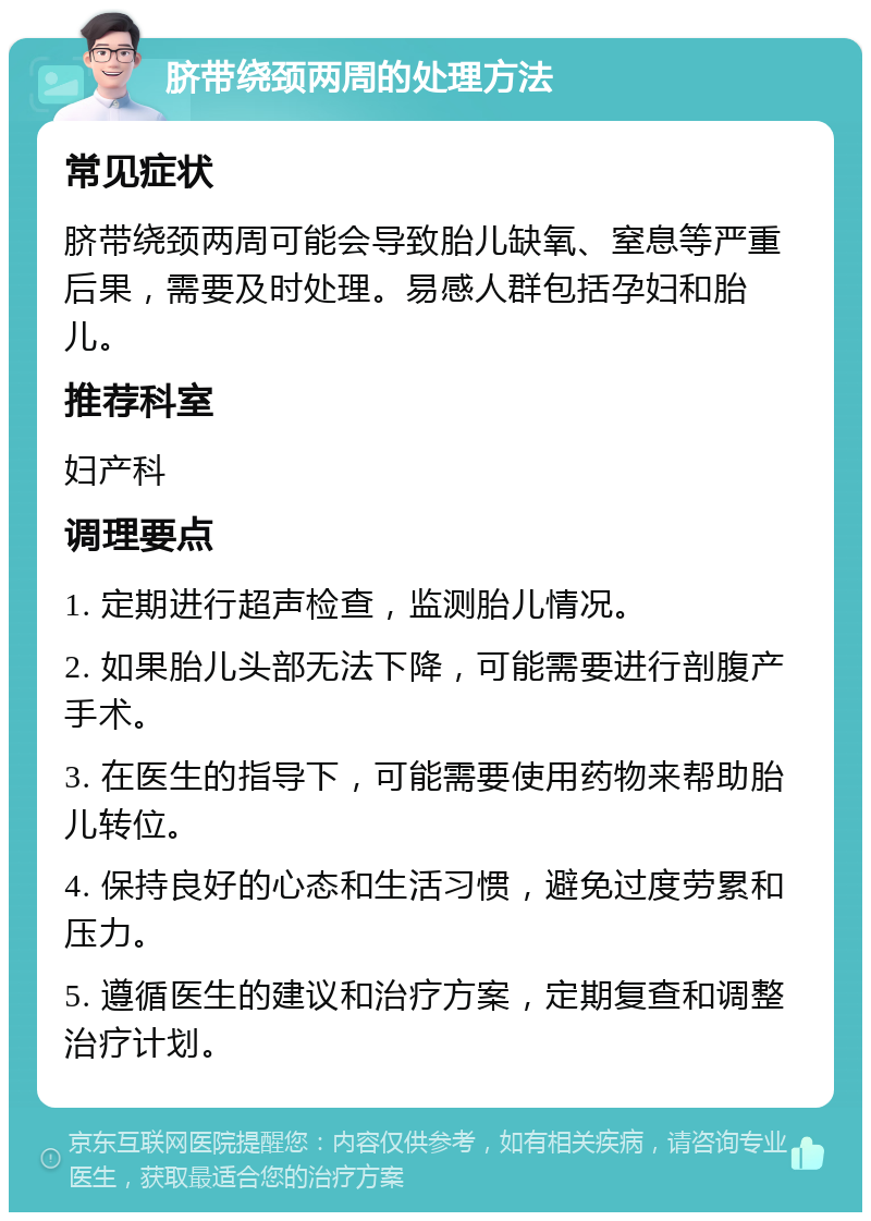 脐带绕颈两周的处理方法 常见症状 脐带绕颈两周可能会导致胎儿缺氧、窒息等严重后果，需要及时处理。易感人群包括孕妇和胎儿。 推荐科室 妇产科 调理要点 1. 定期进行超声检查，监测胎儿情况。 2. 如果胎儿头部无法下降，可能需要进行剖腹产手术。 3. 在医生的指导下，可能需要使用药物来帮助胎儿转位。 4. 保持良好的心态和生活习惯，避免过度劳累和压力。 5. 遵循医生的建议和治疗方案，定期复查和调整治疗计划。