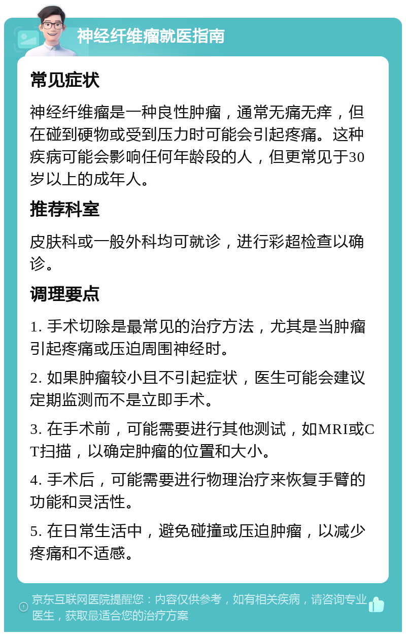 神经纤维瘤就医指南 常见症状 神经纤维瘤是一种良性肿瘤，通常无痛无痒，但在碰到硬物或受到压力时可能会引起疼痛。这种疾病可能会影响任何年龄段的人，但更常见于30岁以上的成年人。 推荐科室 皮肤科或一般外科均可就诊，进行彩超检查以确诊。 调理要点 1. 手术切除是最常见的治疗方法，尤其是当肿瘤引起疼痛或压迫周围神经时。 2. 如果肿瘤较小且不引起症状，医生可能会建议定期监测而不是立即手术。 3. 在手术前，可能需要进行其他测试，如MRI或CT扫描，以确定肿瘤的位置和大小。 4. 手术后，可能需要进行物理治疗来恢复手臂的功能和灵活性。 5. 在日常生活中，避免碰撞或压迫肿瘤，以减少疼痛和不适感。