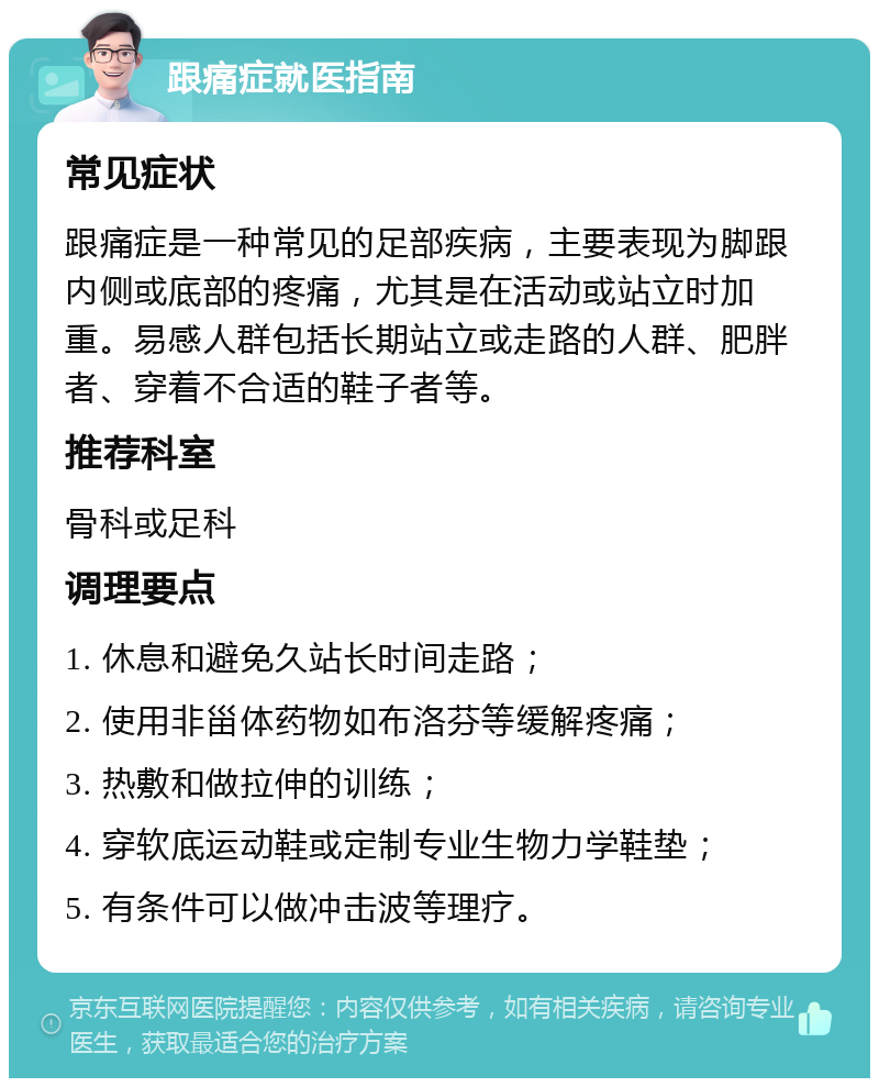 跟痛症就医指南 常见症状 跟痛症是一种常见的足部疾病，主要表现为脚跟内侧或底部的疼痛，尤其是在活动或站立时加重。易感人群包括长期站立或走路的人群、肥胖者、穿着不合适的鞋子者等。 推荐科室 骨科或足科 调理要点 1. 休息和避免久站长时间走路； 2. 使用非甾体药物如布洛芬等缓解疼痛； 3. 热敷和做拉伸的训练； 4. 穿软底运动鞋或定制专业生物力学鞋垫； 5. 有条件可以做冲击波等理疗。