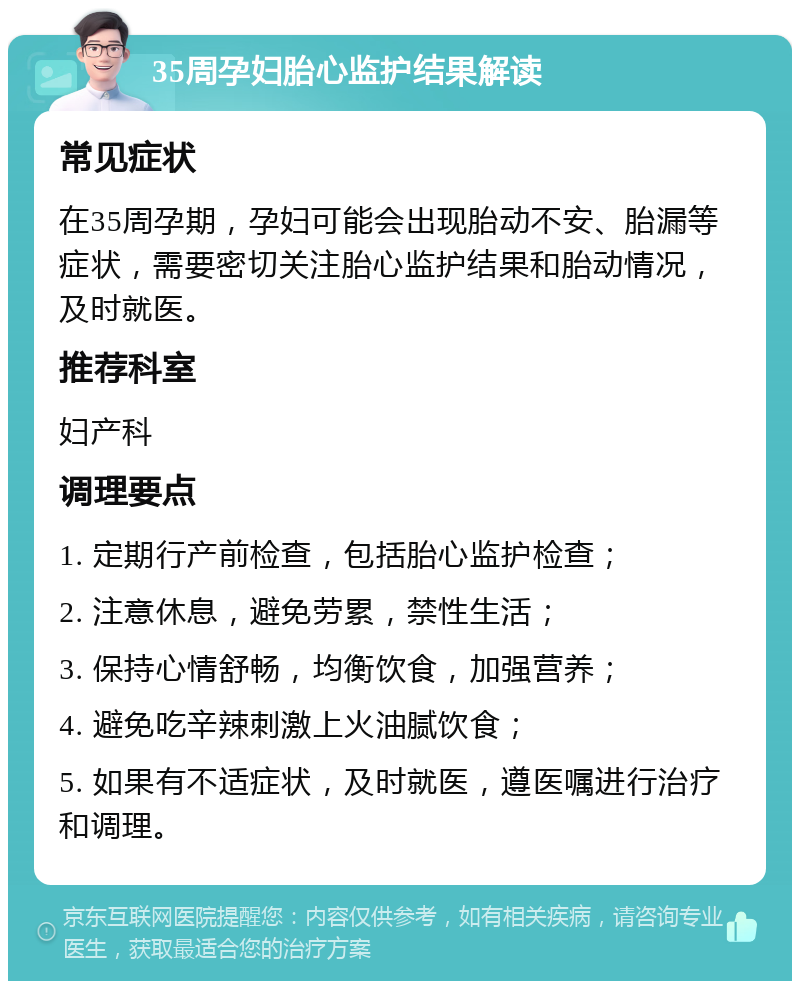 35周孕妇胎心监护结果解读 常见症状 在35周孕期，孕妇可能会出现胎动不安、胎漏等症状，需要密切关注胎心监护结果和胎动情况，及时就医。 推荐科室 妇产科 调理要点 1. 定期行产前检查，包括胎心监护检查； 2. 注意休息，避免劳累，禁性生活； 3. 保持心情舒畅，均衡饮食，加强营养； 4. 避免吃辛辣刺激上火油腻饮食； 5. 如果有不适症状，及时就医，遵医嘱进行治疗和调理。