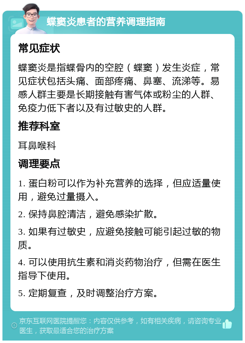 蝶窦炎患者的营养调理指南 常见症状 蝶窦炎是指蝶骨内的空腔（蝶窦）发生炎症，常见症状包括头痛、面部疼痛、鼻塞、流涕等。易感人群主要是长期接触有害气体或粉尘的人群、免疫力低下者以及有过敏史的人群。 推荐科室 耳鼻喉科 调理要点 1. 蛋白粉可以作为补充营养的选择，但应适量使用，避免过量摄入。 2. 保持鼻腔清洁，避免感染扩散。 3. 如果有过敏史，应避免接触可能引起过敏的物质。 4. 可以使用抗生素和消炎药物治疗，但需在医生指导下使用。 5. 定期复查，及时调整治疗方案。