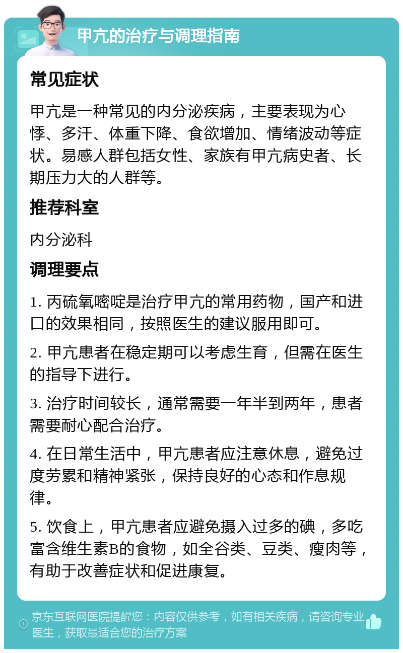 甲亢的治疗与调理指南 常见症状 甲亢是一种常见的内分泌疾病，主要表现为心悸、多汗、体重下降、食欲增加、情绪波动等症状。易感人群包括女性、家族有甲亢病史者、长期压力大的人群等。 推荐科室 内分泌科 调理要点 1. 丙硫氧嘧啶是治疗甲亢的常用药物，国产和进口的效果相同，按照医生的建议服用即可。 2. 甲亢患者在稳定期可以考虑生育，但需在医生的指导下进行。 3. 治疗时间较长，通常需要一年半到两年，患者需要耐心配合治疗。 4. 在日常生活中，甲亢患者应注意休息，避免过度劳累和精神紧张，保持良好的心态和作息规律。 5. 饮食上，甲亢患者应避免摄入过多的碘，多吃富含维生素B的食物，如全谷类、豆类、瘦肉等，有助于改善症状和促进康复。