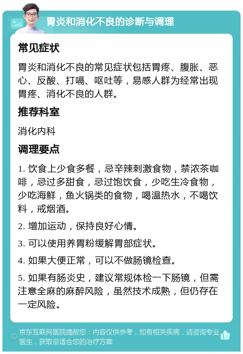 胃炎和消化不良的诊断与调理 常见症状 胃炎和消化不良的常见症状包括胃疼、腹胀、恶心、反酸、打嗝、呕吐等，易感人群为经常出现胃疼、消化不良的人群。 推荐科室 消化内科 调理要点 1. 饮食上少食多餐，忌辛辣刺激食物，禁浓茶咖啡，忌过多甜食，忌过饱饮食，少吃生冷食物，少吃海鲜，鱼火锅类的食物，喝温热水，不喝饮料，戒烟酒。 2. 增加运动，保持良好心情。 3. 可以使用养胃粉缓解胃部症状。 4. 如果大便正常，可以不做肠镜检查。 5. 如果有肠炎史，建议常规体检一下肠镜，但需注意全麻的麻醉风险，虽然技术成熟，但仍存在一定风险。