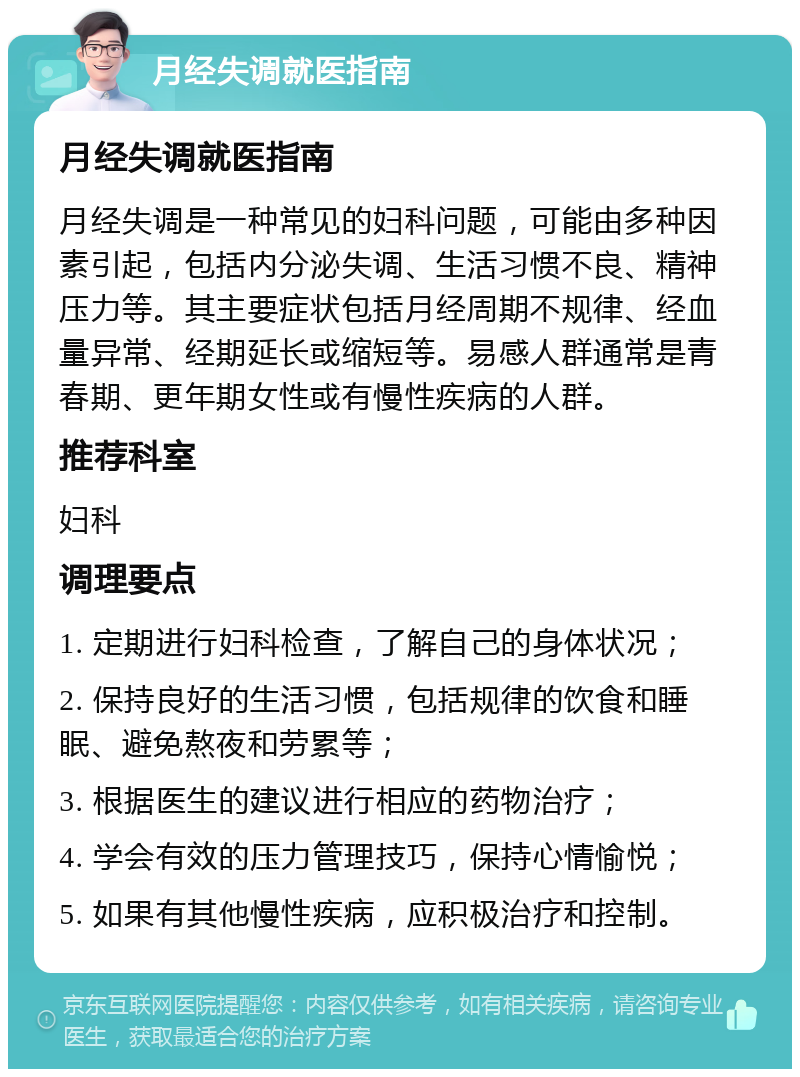 月经失调就医指南 月经失调就医指南 月经失调是一种常见的妇科问题，可能由多种因素引起，包括内分泌失调、生活习惯不良、精神压力等。其主要症状包括月经周期不规律、经血量异常、经期延长或缩短等。易感人群通常是青春期、更年期女性或有慢性疾病的人群。 推荐科室 妇科 调理要点 1. 定期进行妇科检查，了解自己的身体状况； 2. 保持良好的生活习惯，包括规律的饮食和睡眠、避免熬夜和劳累等； 3. 根据医生的建议进行相应的药物治疗； 4. 学会有效的压力管理技巧，保持心情愉悦； 5. 如果有其他慢性疾病，应积极治疗和控制。