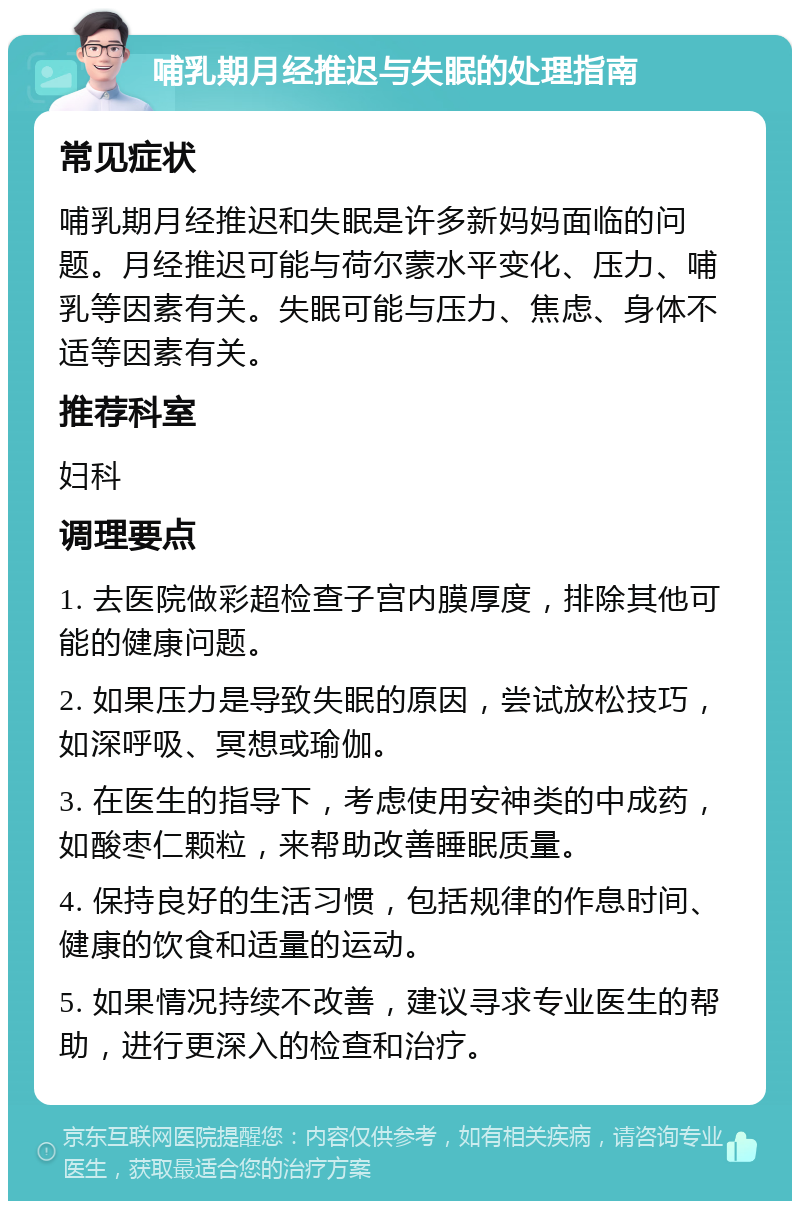 哺乳期月经推迟与失眠的处理指南 常见症状 哺乳期月经推迟和失眠是许多新妈妈面临的问题。月经推迟可能与荷尔蒙水平变化、压力、哺乳等因素有关。失眠可能与压力、焦虑、身体不适等因素有关。 推荐科室 妇科 调理要点 1. 去医院做彩超检查子宫内膜厚度，排除其他可能的健康问题。 2. 如果压力是导致失眠的原因，尝试放松技巧，如深呼吸、冥想或瑜伽。 3. 在医生的指导下，考虑使用安神类的中成药，如酸枣仁颗粒，来帮助改善睡眠质量。 4. 保持良好的生活习惯，包括规律的作息时间、健康的饮食和适量的运动。 5. 如果情况持续不改善，建议寻求专业医生的帮助，进行更深入的检查和治疗。