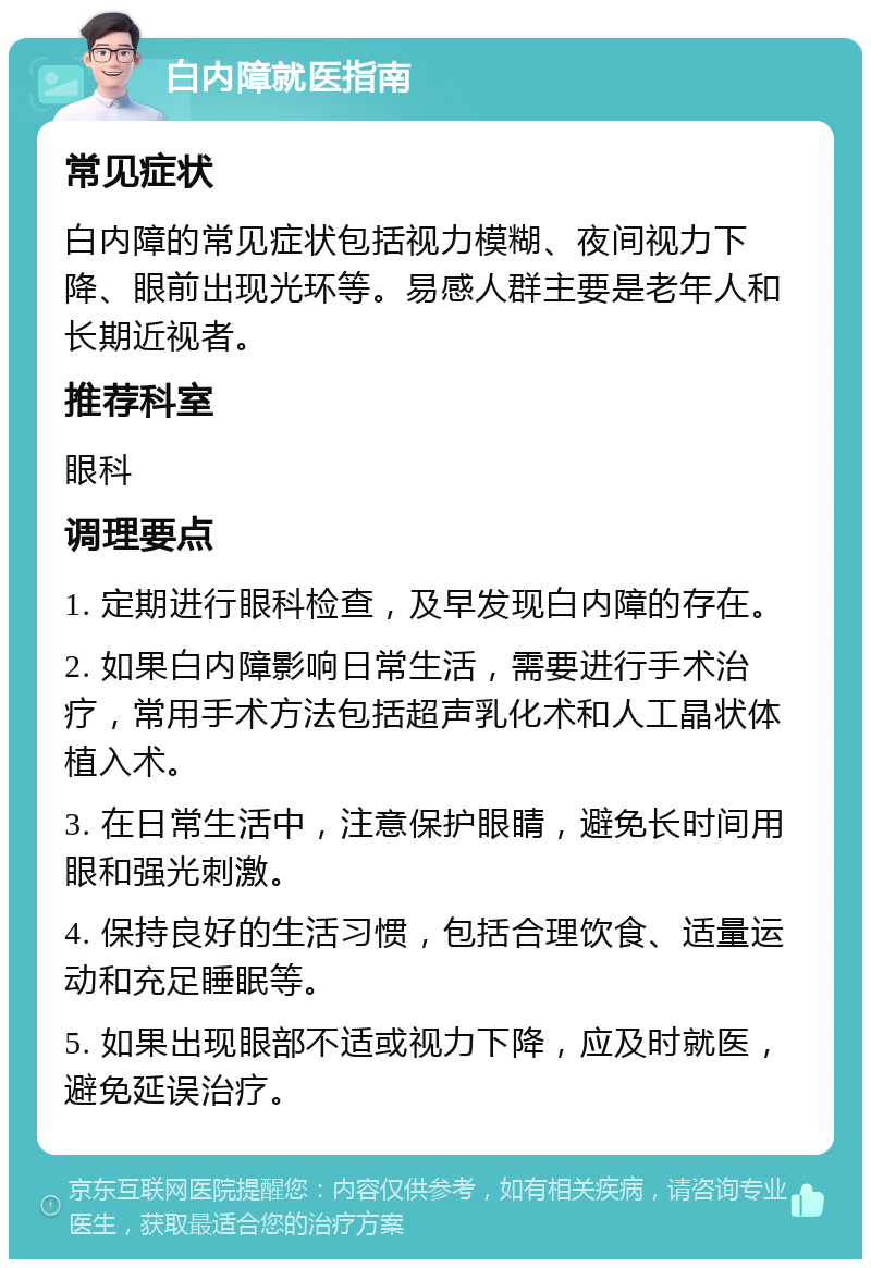 白内障就医指南 常见症状 白内障的常见症状包括视力模糊、夜间视力下降、眼前出现光环等。易感人群主要是老年人和长期近视者。 推荐科室 眼科 调理要点 1. 定期进行眼科检查，及早发现白内障的存在。 2. 如果白内障影响日常生活，需要进行手术治疗，常用手术方法包括超声乳化术和人工晶状体植入术。 3. 在日常生活中，注意保护眼睛，避免长时间用眼和强光刺激。 4. 保持良好的生活习惯，包括合理饮食、适量运动和充足睡眠等。 5. 如果出现眼部不适或视力下降，应及时就医，避免延误治疗。