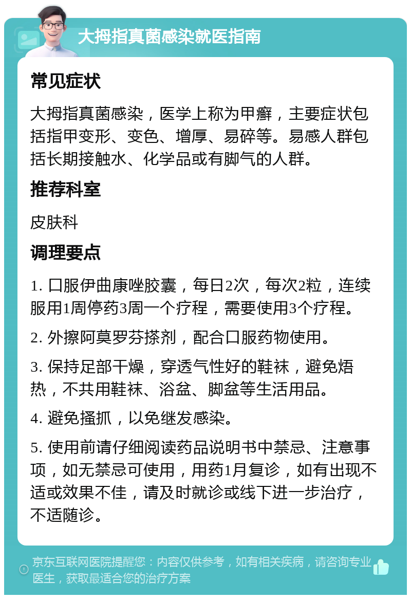 大拇指真菌感染就医指南 常见症状 大拇指真菌感染，医学上称为甲癣，主要症状包括指甲变形、变色、增厚、易碎等。易感人群包括长期接触水、化学品或有脚气的人群。 推荐科室 皮肤科 调理要点 1. 口服伊曲康唑胶囊，每日2次，每次2粒，连续服用1周停药3周一个疗程，需要使用3个疗程。 2. 外擦阿莫罗芬搽剂，配合口服药物使用。 3. 保持足部干燥，穿透气性好的鞋袜，避免焐热，不共用鞋袜、浴盆、脚盆等生活用品。 4. 避免搔抓，以免继发感染。 5. 使用前请仔细阅读药品说明书中禁忌、注意事项，如无禁忌可使用，用药1月复诊，如有出现不适或效果不佳，请及时就诊或线下进一步治疗，不适随诊。