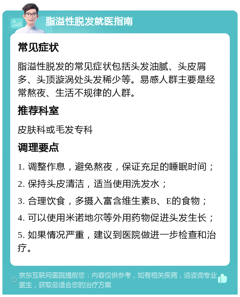 脂溢性脱发就医指南 常见症状 脂溢性脱发的常见症状包括头发油腻、头皮屑多、头顶漩涡处头发稀少等。易感人群主要是经常熬夜、生活不规律的人群。 推荐科室 皮肤科或毛发专科 调理要点 1. 调整作息，避免熬夜，保证充足的睡眠时间； 2. 保持头皮清洁，适当使用洗发水； 3. 合理饮食，多摄入富含维生素B、E的食物； 4. 可以使用米诺地尔等外用药物促进头发生长； 5. 如果情况严重，建议到医院做进一步检查和治疗。