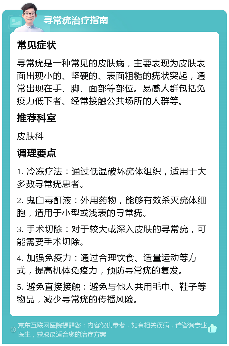 寻常疣治疗指南 常见症状 寻常疣是一种常见的皮肤病，主要表现为皮肤表面出现小的、坚硬的、表面粗糙的疣状突起，通常出现在手、脚、面部等部位。易感人群包括免疫力低下者、经常接触公共场所的人群等。 推荐科室 皮肤科 调理要点 1. 冷冻疗法：通过低温破坏疣体组织，适用于大多数寻常疣患者。 2. 鬼臼毒酊液：外用药物，能够有效杀灭疣体细胞，适用于小型或浅表的寻常疣。 3. 手术切除：对于较大或深入皮肤的寻常疣，可能需要手术切除。 4. 加强免疫力：通过合理饮食、适量运动等方式，提高机体免疫力，预防寻常疣的复发。 5. 避免直接接触：避免与他人共用毛巾、鞋子等物品，减少寻常疣的传播风险。