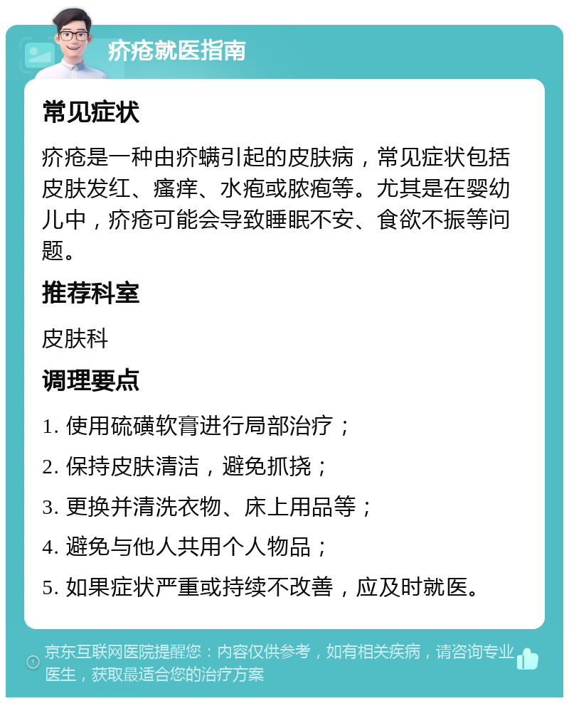 疥疮就医指南 常见症状 疥疮是一种由疥螨引起的皮肤病，常见症状包括皮肤发红、瘙痒、水疱或脓疱等。尤其是在婴幼儿中，疥疮可能会导致睡眠不安、食欲不振等问题。 推荐科室 皮肤科 调理要点 1. 使用硫磺软膏进行局部治疗； 2. 保持皮肤清洁，避免抓挠； 3. 更换并清洗衣物、床上用品等； 4. 避免与他人共用个人物品； 5. 如果症状严重或持续不改善，应及时就医。