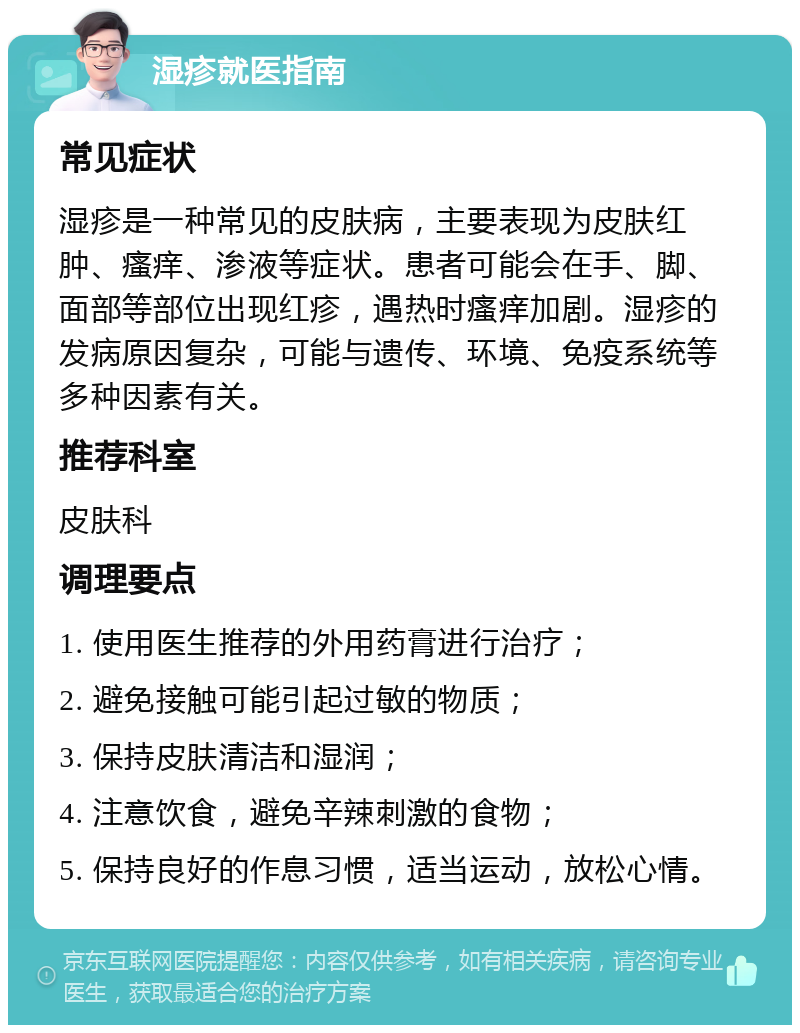 湿疹就医指南 常见症状 湿疹是一种常见的皮肤病，主要表现为皮肤红肿、瘙痒、渗液等症状。患者可能会在手、脚、面部等部位出现红疹，遇热时瘙痒加剧。湿疹的发病原因复杂，可能与遗传、环境、免疫系统等多种因素有关。 推荐科室 皮肤科 调理要点 1. 使用医生推荐的外用药膏进行治疗； 2. 避免接触可能引起过敏的物质； 3. 保持皮肤清洁和湿润； 4. 注意饮食，避免辛辣刺激的食物； 5. 保持良好的作息习惯，适当运动，放松心情。