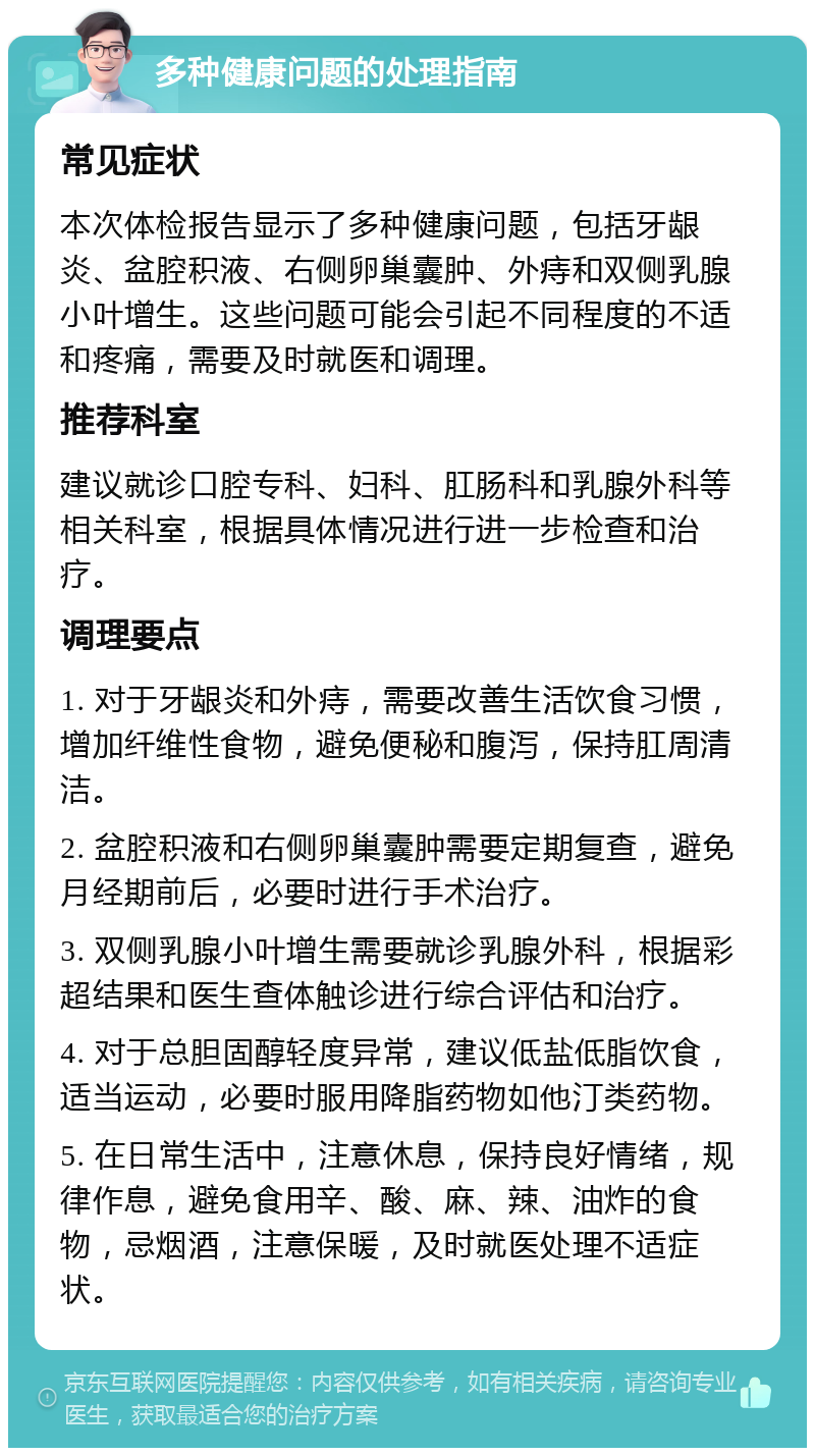 多种健康问题的处理指南 常见症状 本次体检报告显示了多种健康问题，包括牙龈炎、盆腔积液、右侧卵巢囊肿、外痔和双侧乳腺小叶增生。这些问题可能会引起不同程度的不适和疼痛，需要及时就医和调理。 推荐科室 建议就诊口腔专科、妇科、肛肠科和乳腺外科等相关科室，根据具体情况进行进一步检查和治疗。 调理要点 1. 对于牙龈炎和外痔，需要改善生活饮食习惯，增加纤维性食物，避免便秘和腹泻，保持肛周清洁。 2. 盆腔积液和右侧卵巢囊肿需要定期复查，避免月经期前后，必要时进行手术治疗。 3. 双侧乳腺小叶增生需要就诊乳腺外科，根据彩超结果和医生查体触诊进行综合评估和治疗。 4. 对于总胆固醇轻度异常，建议低盐低脂饮食，适当运动，必要时服用降脂药物如他汀类药物。 5. 在日常生活中，注意休息，保持良好情绪，规律作息，避免食用辛、酸、麻、辣、油炸的食物，忌烟酒，注意保暖，及时就医处理不适症状。