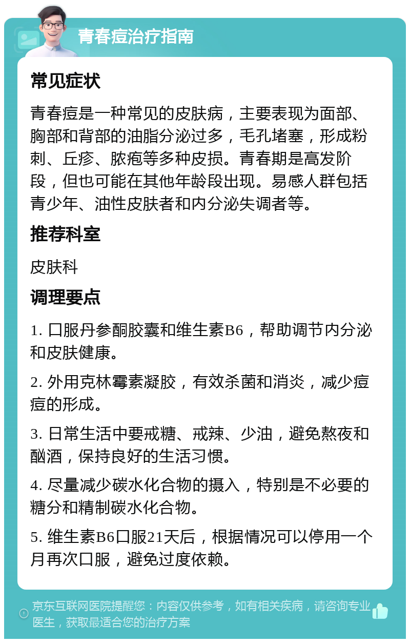 青春痘治疗指南 常见症状 青春痘是一种常见的皮肤病，主要表现为面部、胸部和背部的油脂分泌过多，毛孔堵塞，形成粉刺、丘疹、脓疱等多种皮损。青春期是高发阶段，但也可能在其他年龄段出现。易感人群包括青少年、油性皮肤者和内分泌失调者等。 推荐科室 皮肤科 调理要点 1. 口服丹参酮胶囊和维生素B6，帮助调节内分泌和皮肤健康。 2. 外用克林霉素凝胶，有效杀菌和消炎，减少痘痘的形成。 3. 日常生活中要戒糖、戒辣、少油，避免熬夜和酗酒，保持良好的生活习惯。 4. 尽量减少碳水化合物的摄入，特别是不必要的糖分和精制碳水化合物。 5. 维生素B6口服21天后，根据情况可以停用一个月再次口服，避免过度依赖。