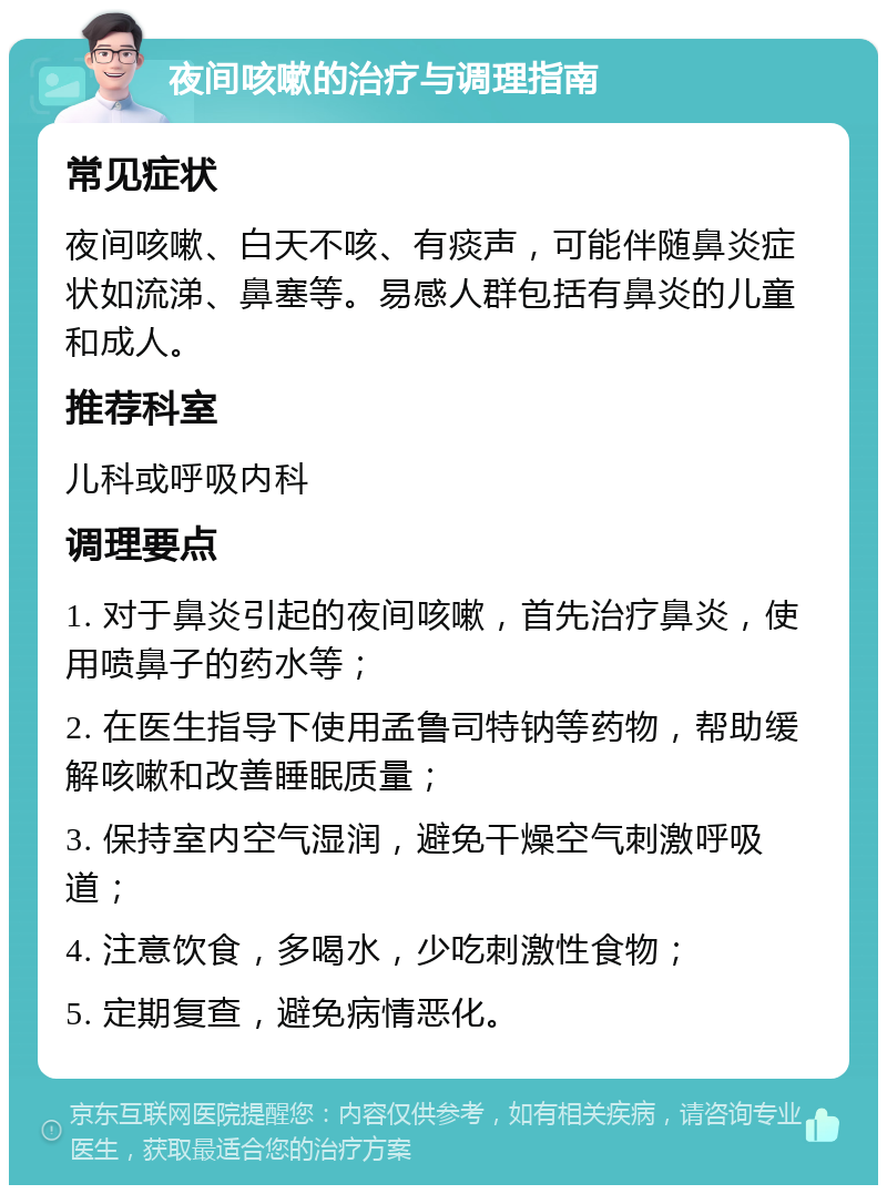 夜间咳嗽的治疗与调理指南 常见症状 夜间咳嗽、白天不咳、有痰声，可能伴随鼻炎症状如流涕、鼻塞等。易感人群包括有鼻炎的儿童和成人。 推荐科室 儿科或呼吸内科 调理要点 1. 对于鼻炎引起的夜间咳嗽，首先治疗鼻炎，使用喷鼻子的药水等； 2. 在医生指导下使用孟鲁司特钠等药物，帮助缓解咳嗽和改善睡眠质量； 3. 保持室内空气湿润，避免干燥空气刺激呼吸道； 4. 注意饮食，多喝水，少吃刺激性食物； 5. 定期复查，避免病情恶化。