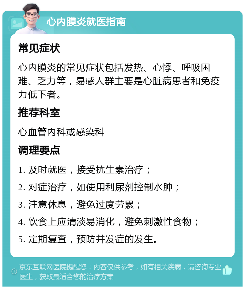 心内膜炎就医指南 常见症状 心内膜炎的常见症状包括发热、心悸、呼吸困难、乏力等，易感人群主要是心脏病患者和免疫力低下者。 推荐科室 心血管内科或感染科 调理要点 1. 及时就医，接受抗生素治疗； 2. 对症治疗，如使用利尿剂控制水肿； 3. 注意休息，避免过度劳累； 4. 饮食上应清淡易消化，避免刺激性食物； 5. 定期复查，预防并发症的发生。