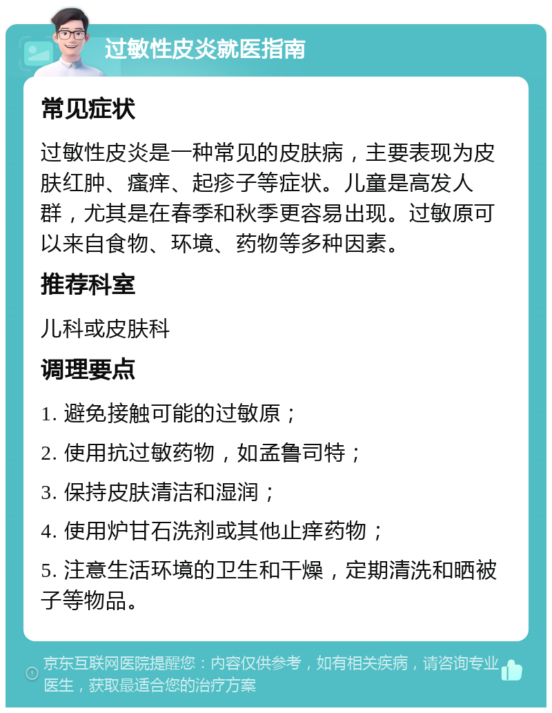 过敏性皮炎就医指南 常见症状 过敏性皮炎是一种常见的皮肤病，主要表现为皮肤红肿、瘙痒、起疹子等症状。儿童是高发人群，尤其是在春季和秋季更容易出现。过敏原可以来自食物、环境、药物等多种因素。 推荐科室 儿科或皮肤科 调理要点 1. 避免接触可能的过敏原； 2. 使用抗过敏药物，如孟鲁司特； 3. 保持皮肤清洁和湿润； 4. 使用炉甘石洗剂或其他止痒药物； 5. 注意生活环境的卫生和干燥，定期清洗和晒被子等物品。