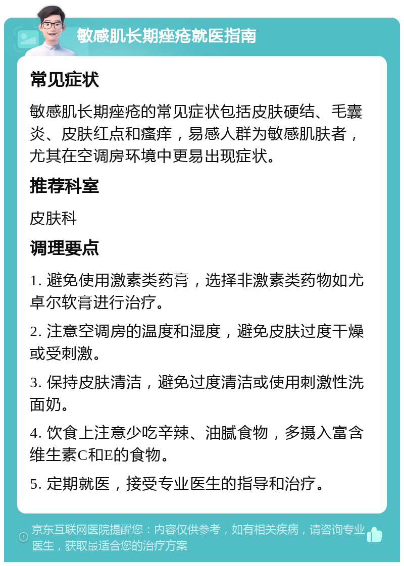 敏感肌长期痤疮就医指南 常见症状 敏感肌长期痤疮的常见症状包括皮肤硬结、毛囊炎、皮肤红点和瘙痒，易感人群为敏感肌肤者，尤其在空调房环境中更易出现症状。 推荐科室 皮肤科 调理要点 1. 避免使用激素类药膏，选择非激素类药物如尤卓尔软膏进行治疗。 2. 注意空调房的温度和湿度，避免皮肤过度干燥或受刺激。 3. 保持皮肤清洁，避免过度清洁或使用刺激性洗面奶。 4. 饮食上注意少吃辛辣、油腻食物，多摄入富含维生素C和E的食物。 5. 定期就医，接受专业医生的指导和治疗。