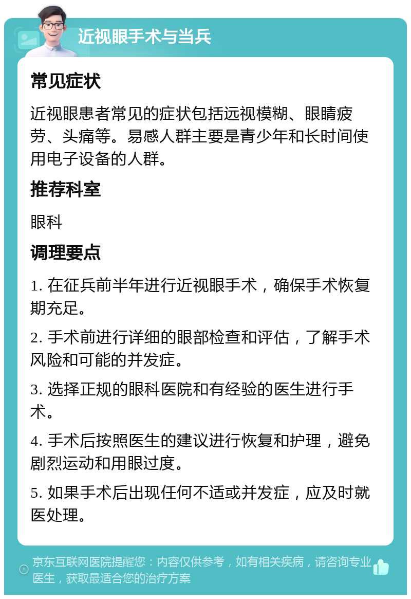 近视眼手术与当兵 常见症状 近视眼患者常见的症状包括远视模糊、眼睛疲劳、头痛等。易感人群主要是青少年和长时间使用电子设备的人群。 推荐科室 眼科 调理要点 1. 在征兵前半年进行近视眼手术，确保手术恢复期充足。 2. 手术前进行详细的眼部检查和评估，了解手术风险和可能的并发症。 3. 选择正规的眼科医院和有经验的医生进行手术。 4. 手术后按照医生的建议进行恢复和护理，避免剧烈运动和用眼过度。 5. 如果手术后出现任何不适或并发症，应及时就医处理。