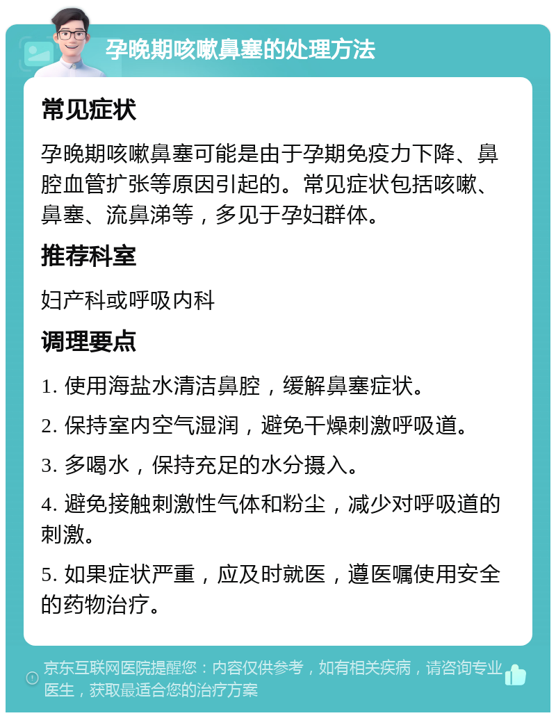 孕晚期咳嗽鼻塞的处理方法 常见症状 孕晚期咳嗽鼻塞可能是由于孕期免疫力下降、鼻腔血管扩张等原因引起的。常见症状包括咳嗽、鼻塞、流鼻涕等，多见于孕妇群体。 推荐科室 妇产科或呼吸内科 调理要点 1. 使用海盐水清洁鼻腔，缓解鼻塞症状。 2. 保持室内空气湿润，避免干燥刺激呼吸道。 3. 多喝水，保持充足的水分摄入。 4. 避免接触刺激性气体和粉尘，减少对呼吸道的刺激。 5. 如果症状严重，应及时就医，遵医嘱使用安全的药物治疗。