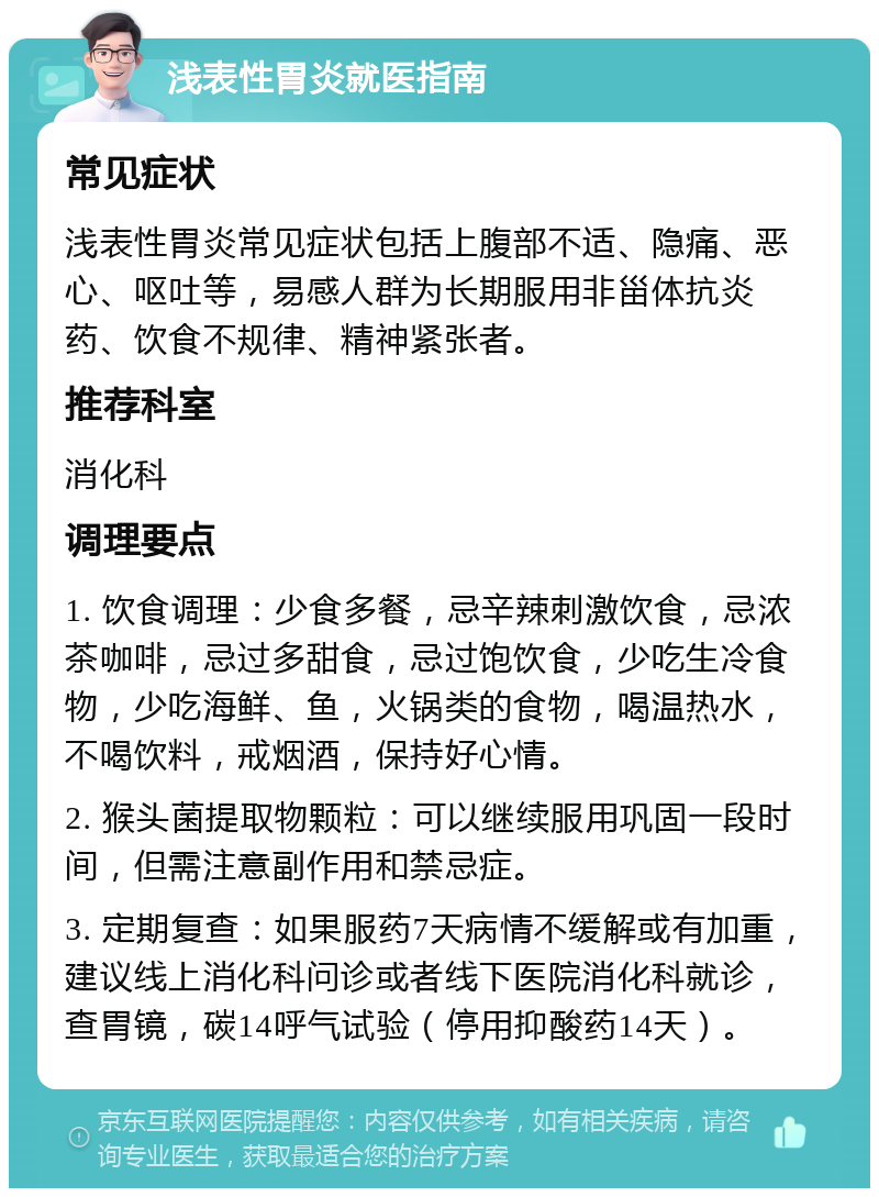 浅表性胃炎就医指南 常见症状 浅表性胃炎常见症状包括上腹部不适、隐痛、恶心、呕吐等，易感人群为长期服用非甾体抗炎药、饮食不规律、精神紧张者。 推荐科室 消化科 调理要点 1. 饮食调理：少食多餐，忌辛辣刺激饮食，忌浓茶咖啡，忌过多甜食，忌过饱饮食，少吃生冷食物，少吃海鲜、鱼，火锅类的食物，喝温热水，不喝饮料，戒烟酒，保持好心情。 2. 猴头菌提取物颗粒：可以继续服用巩固一段时间，但需注意副作用和禁忌症。 3. 定期复查：如果服药7天病情不缓解或有加重，建议线上消化科问诊或者线下医院消化科就诊，查胃镜，碳14呼气试验（停用抑酸药14天）。