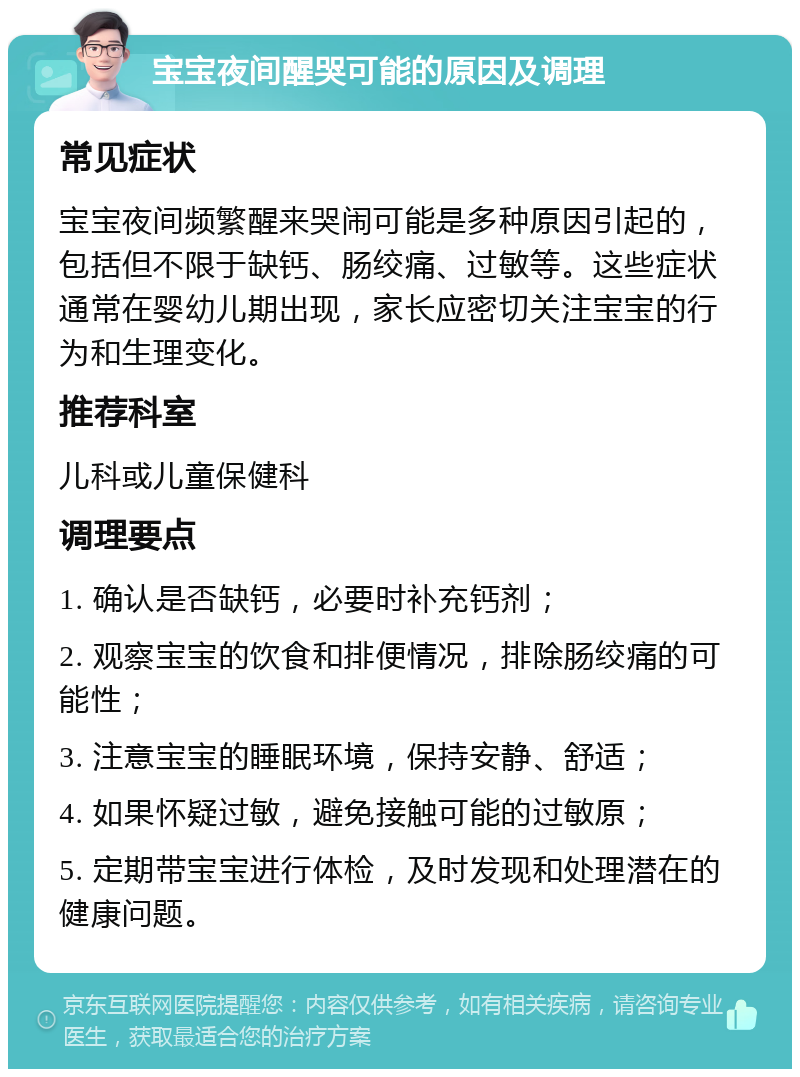 宝宝夜间醒哭可能的原因及调理 常见症状 宝宝夜间频繁醒来哭闹可能是多种原因引起的，包括但不限于缺钙、肠绞痛、过敏等。这些症状通常在婴幼儿期出现，家长应密切关注宝宝的行为和生理变化。 推荐科室 儿科或儿童保健科 调理要点 1. 确认是否缺钙，必要时补充钙剂； 2. 观察宝宝的饮食和排便情况，排除肠绞痛的可能性； 3. 注意宝宝的睡眠环境，保持安静、舒适； 4. 如果怀疑过敏，避免接触可能的过敏原； 5. 定期带宝宝进行体检，及时发现和处理潜在的健康问题。