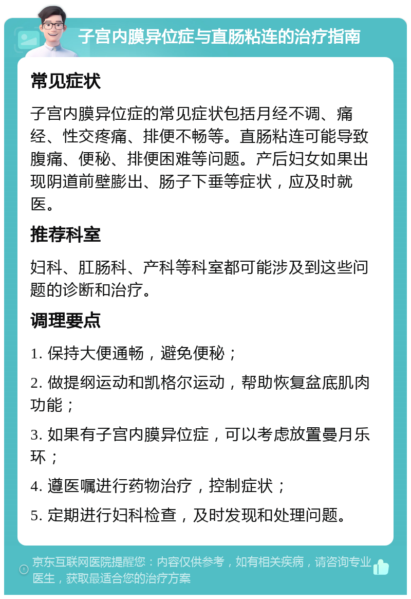 子宫内膜异位症与直肠粘连的治疗指南 常见症状 子宫内膜异位症的常见症状包括月经不调、痛经、性交疼痛、排便不畅等。直肠粘连可能导致腹痛、便秘、排便困难等问题。产后妇女如果出现阴道前壁膨出、肠子下垂等症状，应及时就医。 推荐科室 妇科、肛肠科、产科等科室都可能涉及到这些问题的诊断和治疗。 调理要点 1. 保持大便通畅，避免便秘； 2. 做提纲运动和凯格尔运动，帮助恢复盆底肌肉功能； 3. 如果有子宫内膜异位症，可以考虑放置曼月乐环； 4. 遵医嘱进行药物治疗，控制症状； 5. 定期进行妇科检查，及时发现和处理问题。