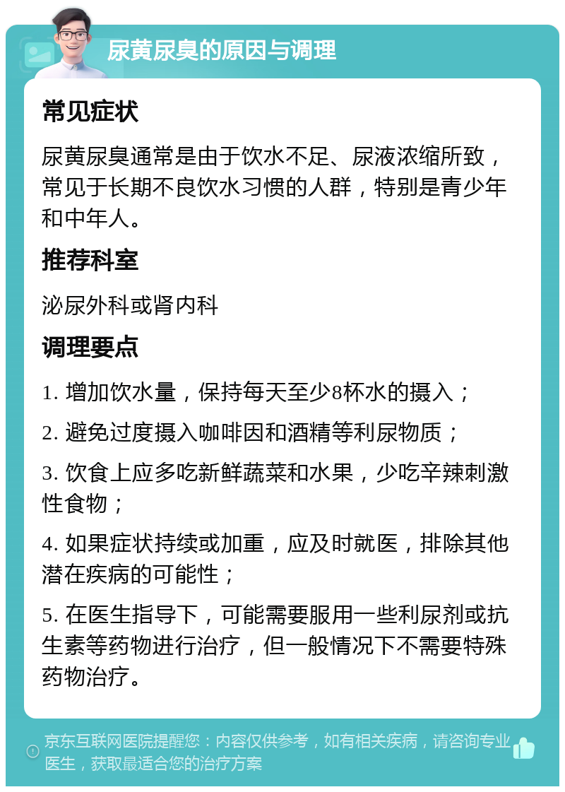 尿黄尿臭的原因与调理 常见症状 尿黄尿臭通常是由于饮水不足、尿液浓缩所致，常见于长期不良饮水习惯的人群，特别是青少年和中年人。 推荐科室 泌尿外科或肾内科 调理要点 1. 增加饮水量，保持每天至少8杯水的摄入； 2. 避免过度摄入咖啡因和酒精等利尿物质； 3. 饮食上应多吃新鲜蔬菜和水果，少吃辛辣刺激性食物； 4. 如果症状持续或加重，应及时就医，排除其他潜在疾病的可能性； 5. 在医生指导下，可能需要服用一些利尿剂或抗生素等药物进行治疗，但一般情况下不需要特殊药物治疗。