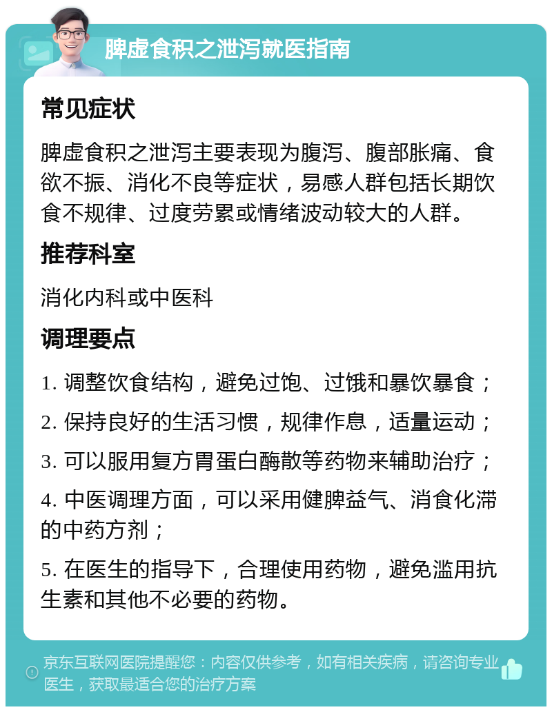 脾虚食积之泄泻就医指南 常见症状 脾虚食积之泄泻主要表现为腹泻、腹部胀痛、食欲不振、消化不良等症状，易感人群包括长期饮食不规律、过度劳累或情绪波动较大的人群。 推荐科室 消化内科或中医科 调理要点 1. 调整饮食结构，避免过饱、过饿和暴饮暴食； 2. 保持良好的生活习惯，规律作息，适量运动； 3. 可以服用复方胃蛋白酶散等药物来辅助治疗； 4. 中医调理方面，可以采用健脾益气、消食化滞的中药方剂； 5. 在医生的指导下，合理使用药物，避免滥用抗生素和其他不必要的药物。