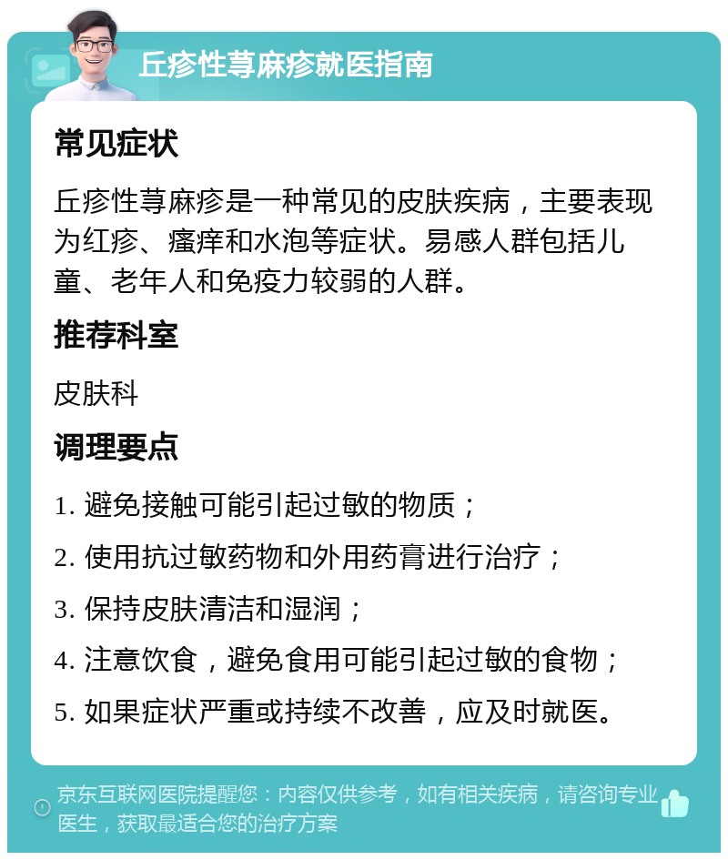 丘疹性荨麻疹就医指南 常见症状 丘疹性荨麻疹是一种常见的皮肤疾病，主要表现为红疹、瘙痒和水泡等症状。易感人群包括儿童、老年人和免疫力较弱的人群。 推荐科室 皮肤科 调理要点 1. 避免接触可能引起过敏的物质； 2. 使用抗过敏药物和外用药膏进行治疗； 3. 保持皮肤清洁和湿润； 4. 注意饮食，避免食用可能引起过敏的食物； 5. 如果症状严重或持续不改善，应及时就医。