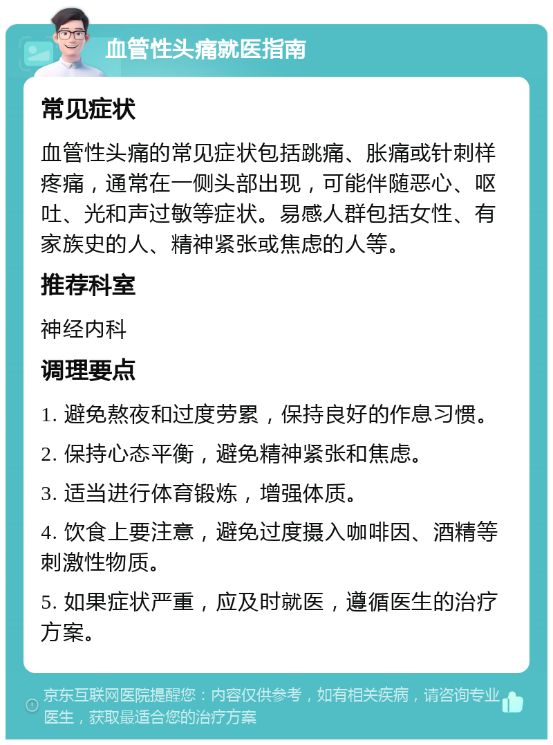 血管性头痛就医指南 常见症状 血管性头痛的常见症状包括跳痛、胀痛或针刺样疼痛，通常在一侧头部出现，可能伴随恶心、呕吐、光和声过敏等症状。易感人群包括女性、有家族史的人、精神紧张或焦虑的人等。 推荐科室 神经内科 调理要点 1. 避免熬夜和过度劳累，保持良好的作息习惯。 2. 保持心态平衡，避免精神紧张和焦虑。 3. 适当进行体育锻炼，增强体质。 4. 饮食上要注意，避免过度摄入咖啡因、酒精等刺激性物质。 5. 如果症状严重，应及时就医，遵循医生的治疗方案。