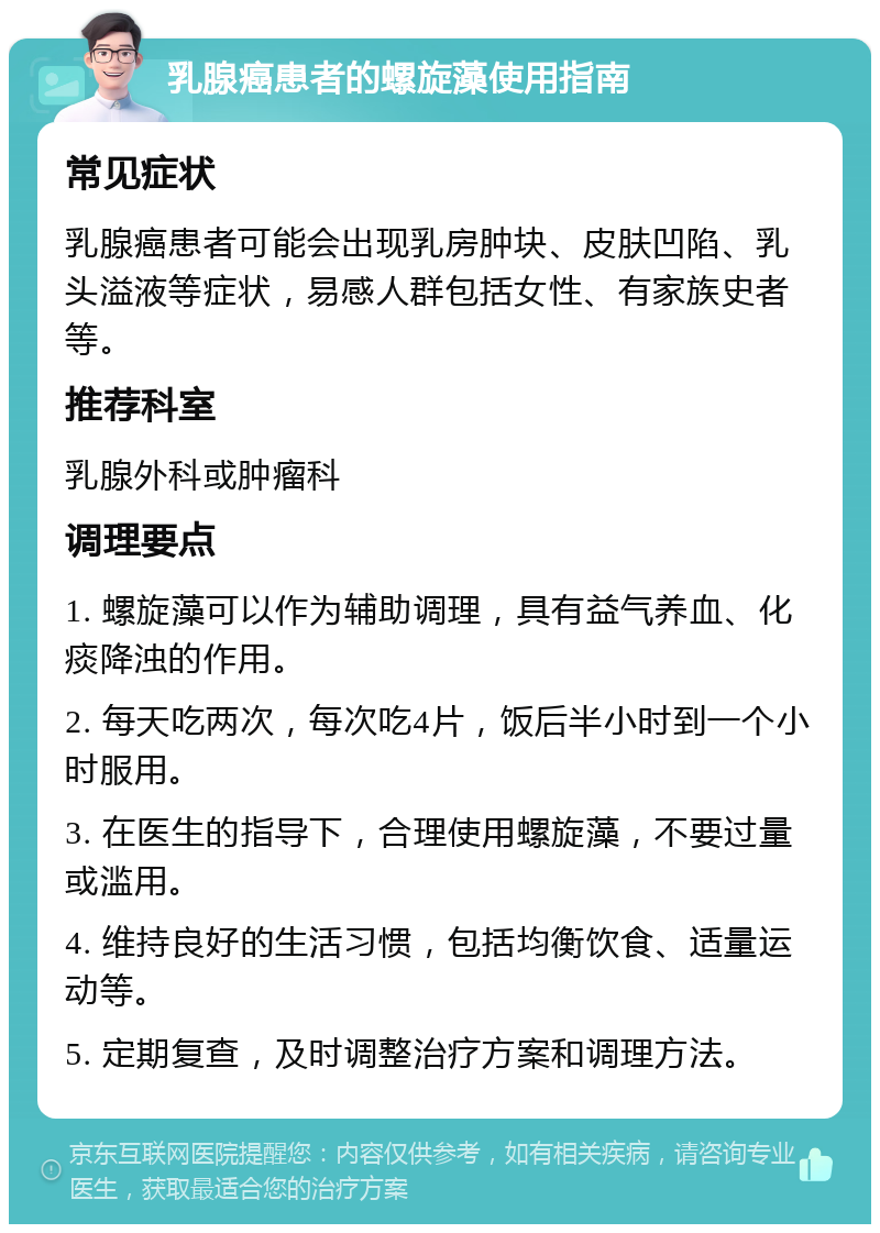 乳腺癌患者的螺旋藻使用指南 常见症状 乳腺癌患者可能会出现乳房肿块、皮肤凹陷、乳头溢液等症状，易感人群包括女性、有家族史者等。 推荐科室 乳腺外科或肿瘤科 调理要点 1. 螺旋藻可以作为辅助调理，具有益气养血、化痰降浊的作用。 2. 每天吃两次，每次吃4片，饭后半小时到一个小时服用。 3. 在医生的指导下，合理使用螺旋藻，不要过量或滥用。 4. 维持良好的生活习惯，包括均衡饮食、适量运动等。 5. 定期复查，及时调整治疗方案和调理方法。