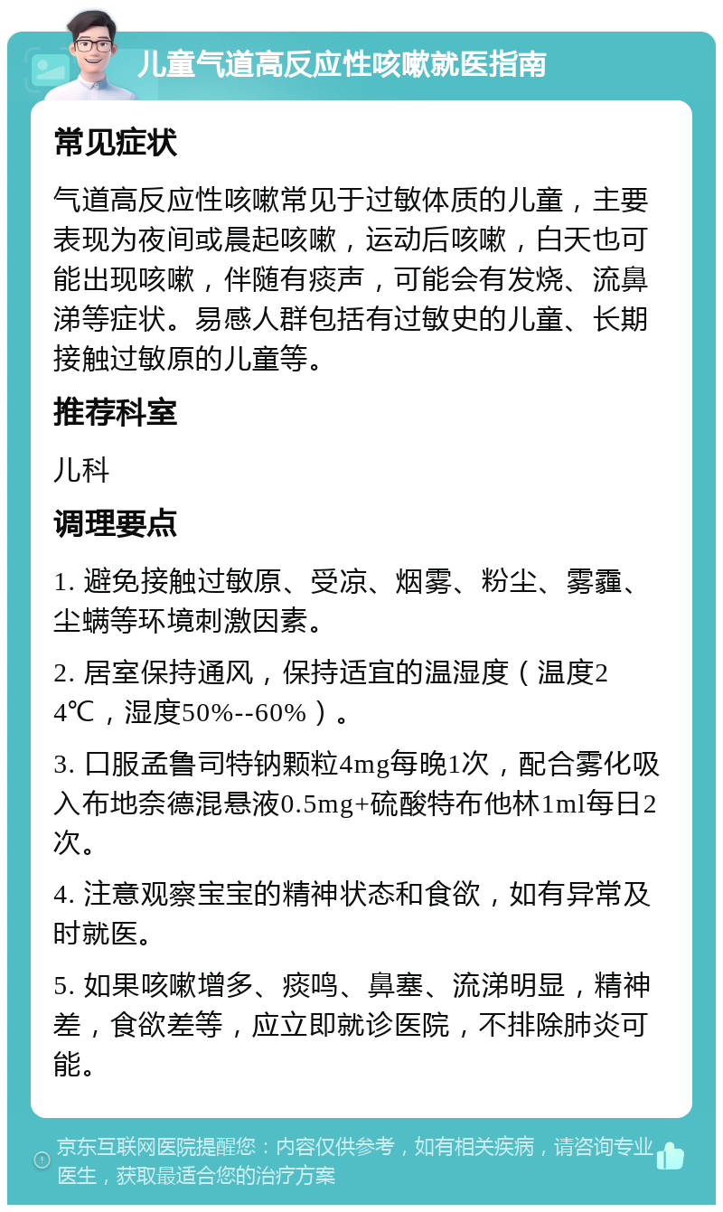 儿童气道高反应性咳嗽就医指南 常见症状 气道高反应性咳嗽常见于过敏体质的儿童，主要表现为夜间或晨起咳嗽，运动后咳嗽，白天也可能出现咳嗽，伴随有痰声，可能会有发烧、流鼻涕等症状。易感人群包括有过敏史的儿童、长期接触过敏原的儿童等。 推荐科室 儿科 调理要点 1. 避免接触过敏原、受凉、烟雾、粉尘、雾霾、尘螨等环境刺激因素。 2. 居室保持通风，保持适宜的温湿度（温度24℃，湿度50%--60%）。 3. 口服孟鲁司特钠颗粒4mg每晚1次，配合雾化吸入布地奈德混悬液0.5mg+硫酸特布他林1ml每日2次。 4. 注意观察宝宝的精神状态和食欲，如有异常及时就医。 5. 如果咳嗽增多、痰鸣、鼻塞、流涕明显，精神差，食欲差等，应立即就诊医院，不排除肺炎可能。