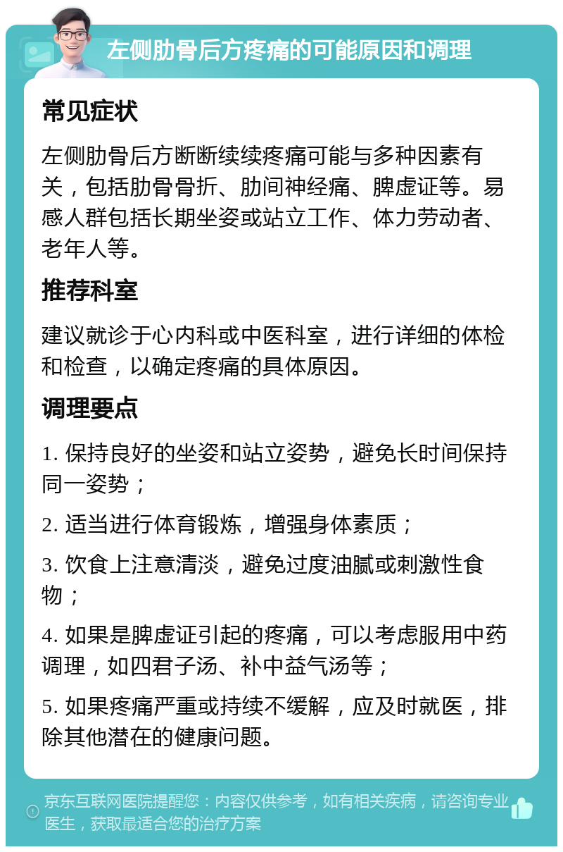 左侧肋骨后方疼痛的可能原因和调理 常见症状 左侧肋骨后方断断续续疼痛可能与多种因素有关，包括肋骨骨折、肋间神经痛、脾虚证等。易感人群包括长期坐姿或站立工作、体力劳动者、老年人等。 推荐科室 建议就诊于心内科或中医科室，进行详细的体检和检查，以确定疼痛的具体原因。 调理要点 1. 保持良好的坐姿和站立姿势，避免长时间保持同一姿势； 2. 适当进行体育锻炼，增强身体素质； 3. 饮食上注意清淡，避免过度油腻或刺激性食物； 4. 如果是脾虚证引起的疼痛，可以考虑服用中药调理，如四君子汤、补中益气汤等； 5. 如果疼痛严重或持续不缓解，应及时就医，排除其他潜在的健康问题。