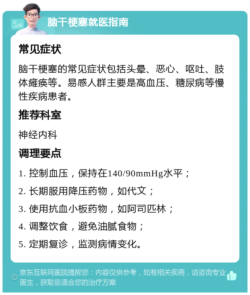 脑干梗塞就医指南 常见症状 脑干梗塞的常见症状包括头晕、恶心、呕吐、肢体瘫痪等。易感人群主要是高血压、糖尿病等慢性疾病患者。 推荐科室 神经内科 调理要点 1. 控制血压，保持在140/90mmHg水平； 2. 长期服用降压药物，如代文； 3. 使用抗血小板药物，如阿司匹林； 4. 调整饮食，避免油腻食物； 5. 定期复诊，监测病情变化。