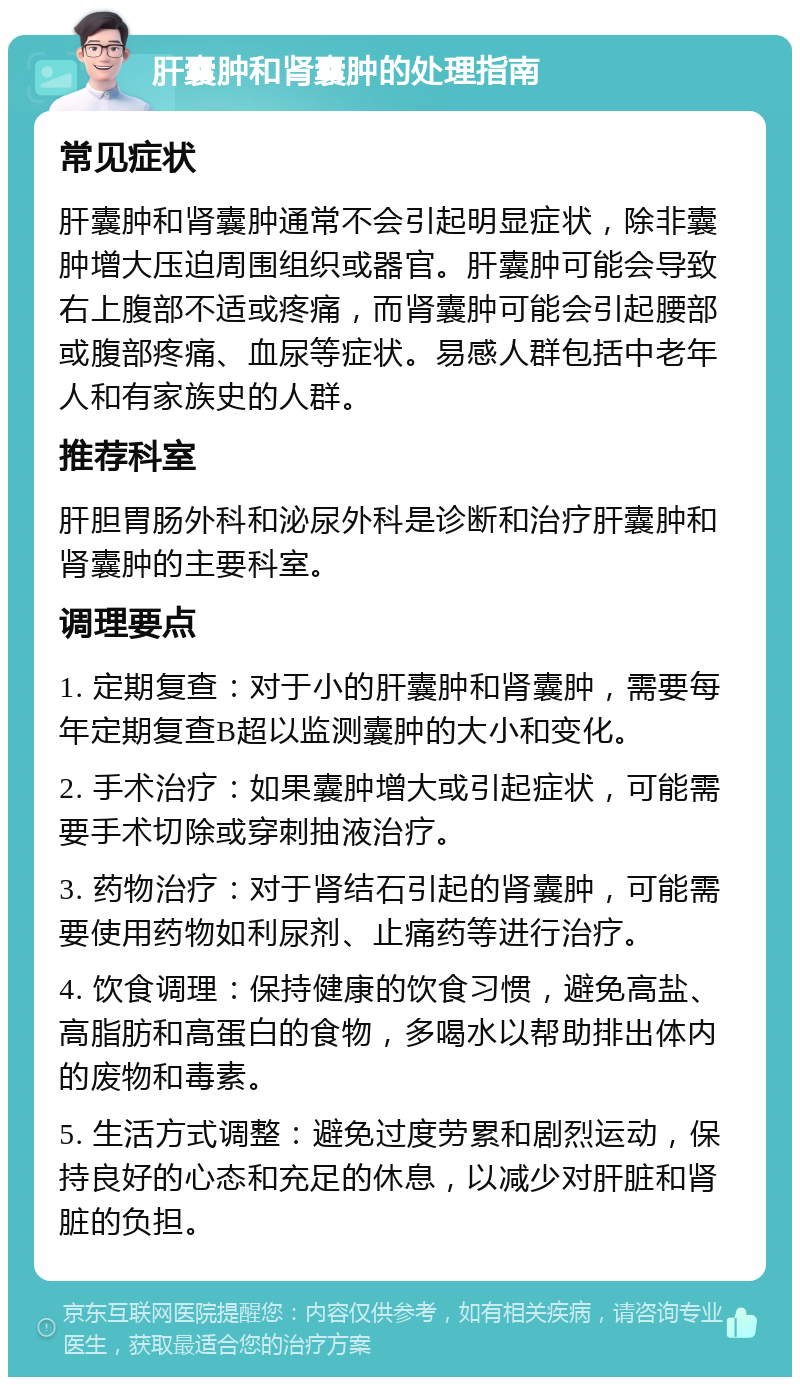 肝囊肿和肾囊肿的处理指南 常见症状 肝囊肿和肾囊肿通常不会引起明显症状，除非囊肿增大压迫周围组织或器官。肝囊肿可能会导致右上腹部不适或疼痛，而肾囊肿可能会引起腰部或腹部疼痛、血尿等症状。易感人群包括中老年人和有家族史的人群。 推荐科室 肝胆胃肠外科和泌尿外科是诊断和治疗肝囊肿和肾囊肿的主要科室。 调理要点 1. 定期复查：对于小的肝囊肿和肾囊肿，需要每年定期复查B超以监测囊肿的大小和变化。 2. 手术治疗：如果囊肿增大或引起症状，可能需要手术切除或穿刺抽液治疗。 3. 药物治疗：对于肾结石引起的肾囊肿，可能需要使用药物如利尿剂、止痛药等进行治疗。 4. 饮食调理：保持健康的饮食习惯，避免高盐、高脂肪和高蛋白的食物，多喝水以帮助排出体内的废物和毒素。 5. 生活方式调整：避免过度劳累和剧烈运动，保持良好的心态和充足的休息，以减少对肝脏和肾脏的负担。