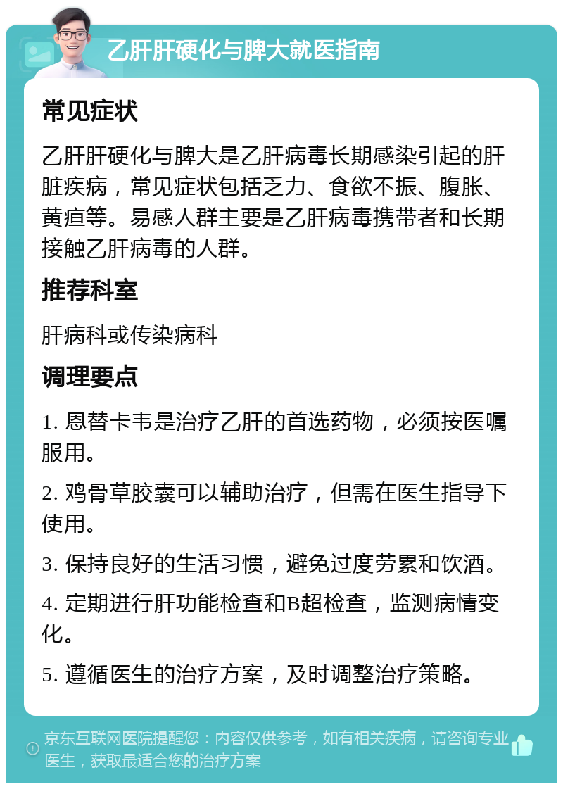 乙肝肝硬化与脾大就医指南 常见症状 乙肝肝硬化与脾大是乙肝病毒长期感染引起的肝脏疾病，常见症状包括乏力、食欲不振、腹胀、黄疸等。易感人群主要是乙肝病毒携带者和长期接触乙肝病毒的人群。 推荐科室 肝病科或传染病科 调理要点 1. 恩替卡韦是治疗乙肝的首选药物，必须按医嘱服用。 2. 鸡骨草胶囊可以辅助治疗，但需在医生指导下使用。 3. 保持良好的生活习惯，避免过度劳累和饮酒。 4. 定期进行肝功能检查和B超检查，监测病情变化。 5. 遵循医生的治疗方案，及时调整治疗策略。