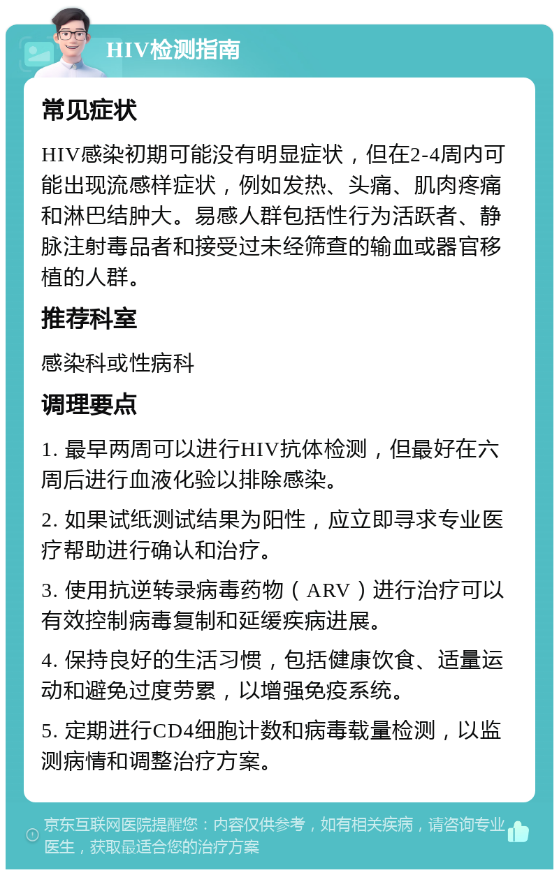 HIV检测指南 常见症状 HIV感染初期可能没有明显症状，但在2-4周内可能出现流感样症状，例如发热、头痛、肌肉疼痛和淋巴结肿大。易感人群包括性行为活跃者、静脉注射毒品者和接受过未经筛查的输血或器官移植的人群。 推荐科室 感染科或性病科 调理要点 1. 最早两周可以进行HIV抗体检测，但最好在六周后进行血液化验以排除感染。 2. 如果试纸测试结果为阳性，应立即寻求专业医疗帮助进行确认和治疗。 3. 使用抗逆转录病毒药物（ARV）进行治疗可以有效控制病毒复制和延缓疾病进展。 4. 保持良好的生活习惯，包括健康饮食、适量运动和避免过度劳累，以增强免疫系统。 5. 定期进行CD4细胞计数和病毒载量检测，以监测病情和调整治疗方案。