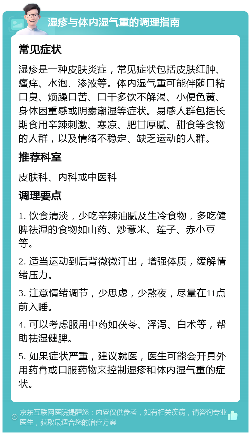 湿疹与体内湿气重的调理指南 常见症状 湿疹是一种皮肤炎症，常见症状包括皮肤红肿、瘙痒、水泡、渗液等。体内湿气重可能伴随口粘口臭、烦躁口苦、口干多饮不解渴、小便色黄、身体困重感或阴囊潮湿等症状。易感人群包括长期食用辛辣刺激、寒凉、肥甘厚腻、甜食等食物的人群，以及情绪不稳定、缺乏运动的人群。 推荐科室 皮肤科、内科或中医科 调理要点 1. 饮食清淡，少吃辛辣油腻及生冷食物，多吃健脾祛湿的食物如山药、炒薏米、莲子、赤小豆等。 2. 适当运动到后背微微汗出，增强体质，缓解情绪压力。 3. 注意情绪调节，少思虑，少熬夜，尽量在11点前入睡。 4. 可以考虑服用中药如茯苓、泽泻、白术等，帮助祛湿健脾。 5. 如果症状严重，建议就医，医生可能会开具外用药膏或口服药物来控制湿疹和体内湿气重的症状。