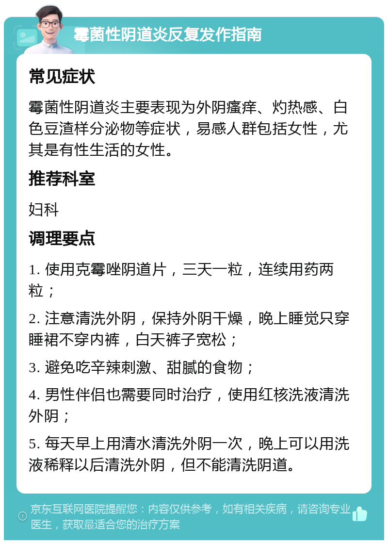 霉菌性阴道炎反复发作指南 常见症状 霉菌性阴道炎主要表现为外阴瘙痒、灼热感、白色豆渣样分泌物等症状，易感人群包括女性，尤其是有性生活的女性。 推荐科室 妇科 调理要点 1. 使用克霉唑阴道片，三天一粒，连续用药两粒； 2. 注意清洗外阴，保持外阴干燥，晚上睡觉只穿睡裙不穿内裤，白天裤子宽松； 3. 避免吃辛辣刺激、甜腻的食物； 4. 男性伴侣也需要同时治疗，使用红核洗液清洗外阴； 5. 每天早上用清水清洗外阴一次，晚上可以用洗液稀释以后清洗外阴，但不能清洗阴道。