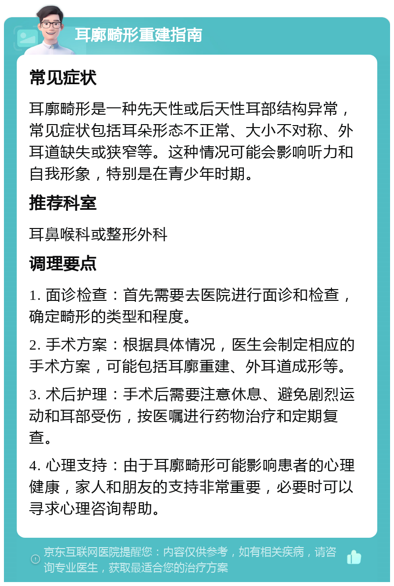 耳廓畸形重建指南 常见症状 耳廓畸形是一种先天性或后天性耳部结构异常，常见症状包括耳朵形态不正常、大小不对称、外耳道缺失或狭窄等。这种情况可能会影响听力和自我形象，特别是在青少年时期。 推荐科室 耳鼻喉科或整形外科 调理要点 1. 面诊检查：首先需要去医院进行面诊和检查，确定畸形的类型和程度。 2. 手术方案：根据具体情况，医生会制定相应的手术方案，可能包括耳廓重建、外耳道成形等。 3. 术后护理：手术后需要注意休息、避免剧烈运动和耳部受伤，按医嘱进行药物治疗和定期复查。 4. 心理支持：由于耳廓畸形可能影响患者的心理健康，家人和朋友的支持非常重要，必要时可以寻求心理咨询帮助。