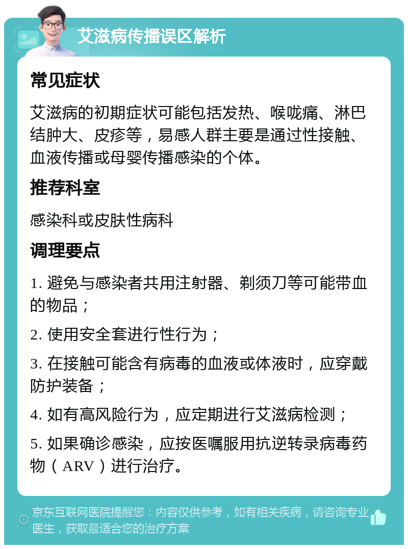 艾滋病传播误区解析 常见症状 艾滋病的初期症状可能包括发热、喉咙痛、淋巴结肿大、皮疹等，易感人群主要是通过性接触、血液传播或母婴传播感染的个体。 推荐科室 感染科或皮肤性病科 调理要点 1. 避免与感染者共用注射器、剃须刀等可能带血的物品； 2. 使用安全套进行性行为； 3. 在接触可能含有病毒的血液或体液时，应穿戴防护装备； 4. 如有高风险行为，应定期进行艾滋病检测； 5. 如果确诊感染，应按医嘱服用抗逆转录病毒药物（ARV）进行治疗。