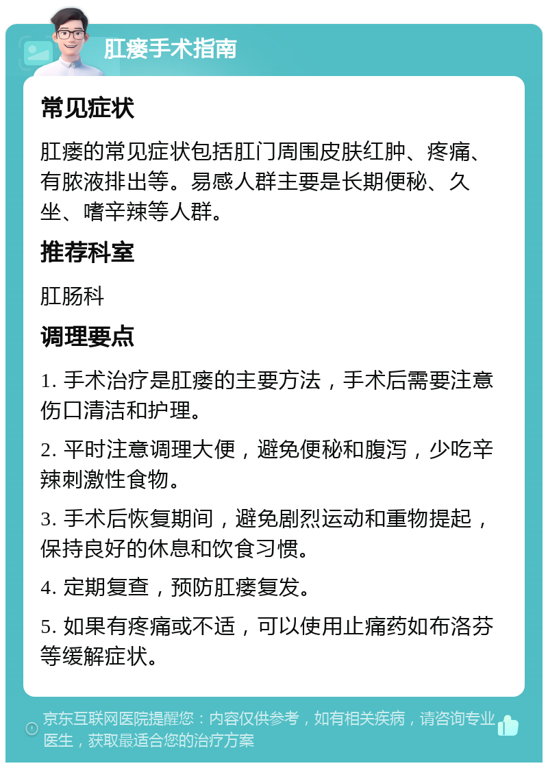 肛瘘手术指南 常见症状 肛瘘的常见症状包括肛门周围皮肤红肿、疼痛、有脓液排出等。易感人群主要是长期便秘、久坐、嗜辛辣等人群。 推荐科室 肛肠科 调理要点 1. 手术治疗是肛瘘的主要方法，手术后需要注意伤口清洁和护理。 2. 平时注意调理大便，避免便秘和腹泻，少吃辛辣刺激性食物。 3. 手术后恢复期间，避免剧烈运动和重物提起，保持良好的休息和饮食习惯。 4. 定期复查，预防肛瘘复发。 5. 如果有疼痛或不适，可以使用止痛药如布洛芬等缓解症状。