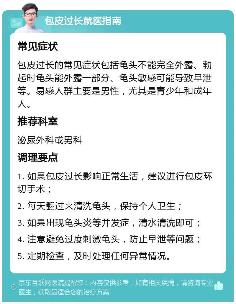 包皮过长就医指南 常见症状 包皮过长的常见症状包括龟头不能完全外露、勃起时龟头能外露一部分、龟头敏感可能导致早泄等。易感人群主要是男性，尤其是青少年和成年人。 推荐科室 泌尿外科或男科 调理要点 1. 如果包皮过长影响正常生活，建议进行包皮环切手术； 2. 每天翻过来清洗龟头，保持个人卫生； 3. 如果出现龟头炎等并发症，清水清洗即可； 4. 注意避免过度刺激龟头，防止早泄等问题； 5. 定期检查，及时处理任何异常情况。