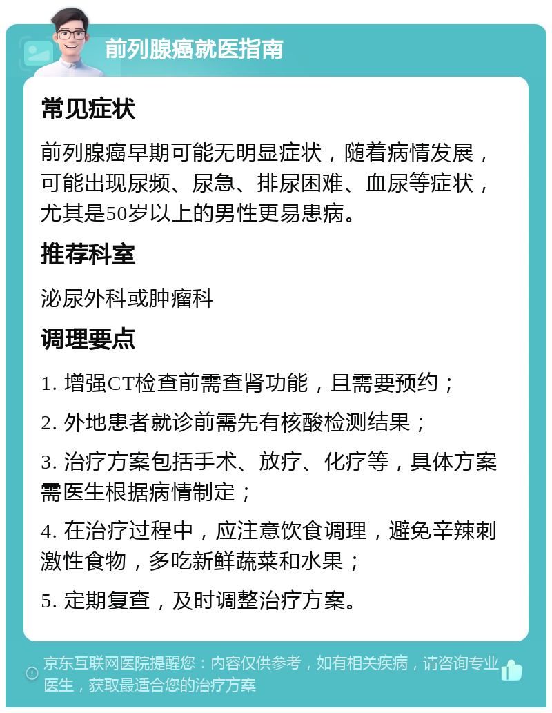 前列腺癌就医指南 常见症状 前列腺癌早期可能无明显症状，随着病情发展，可能出现尿频、尿急、排尿困难、血尿等症状，尤其是50岁以上的男性更易患病。 推荐科室 泌尿外科或肿瘤科 调理要点 1. 增强CT检查前需查肾功能，且需要预约； 2. 外地患者就诊前需先有核酸检测结果； 3. 治疗方案包括手术、放疗、化疗等，具体方案需医生根据病情制定； 4. 在治疗过程中，应注意饮食调理，避免辛辣刺激性食物，多吃新鲜蔬菜和水果； 5. 定期复查，及时调整治疗方案。