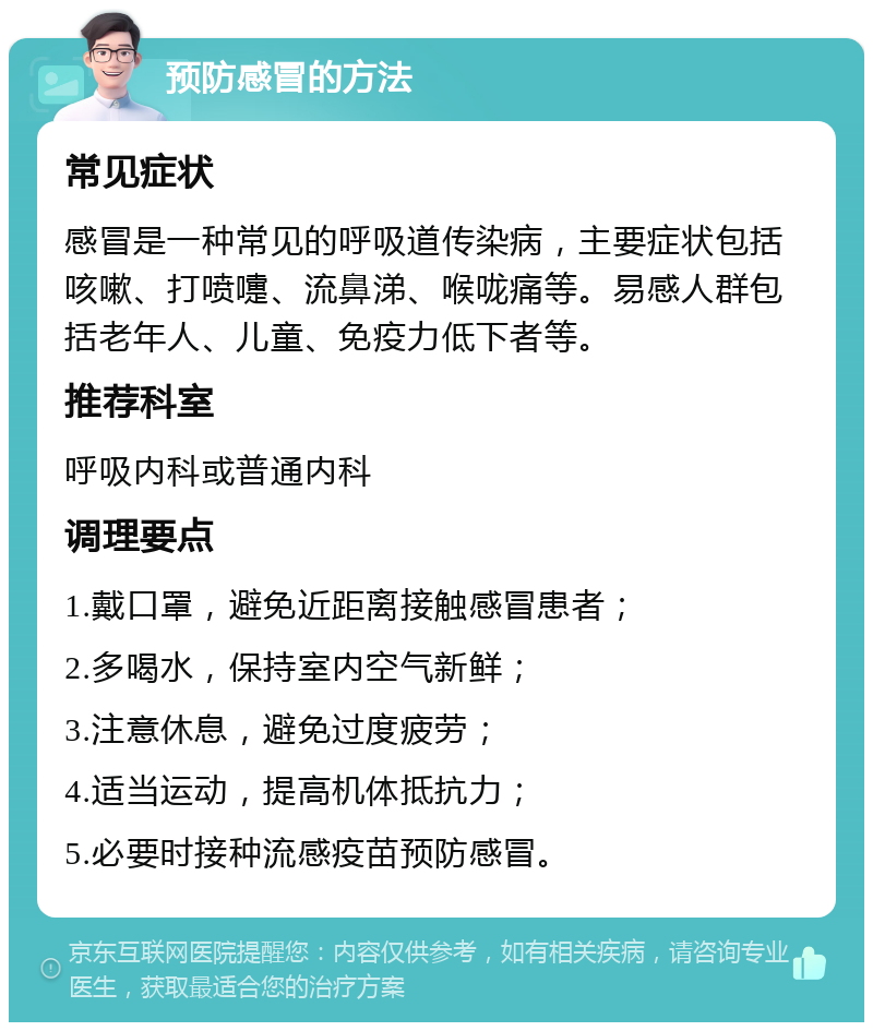 预防感冒的方法 常见症状 感冒是一种常见的呼吸道传染病，主要症状包括咳嗽、打喷嚏、流鼻涕、喉咙痛等。易感人群包括老年人、儿童、免疫力低下者等。 推荐科室 呼吸内科或普通内科 调理要点 1.戴口罩，避免近距离接触感冒患者； 2.多喝水，保持室内空气新鲜； 3.注意休息，避免过度疲劳； 4.适当运动，提高机体抵抗力； 5.必要时接种流感疫苗预防感冒。