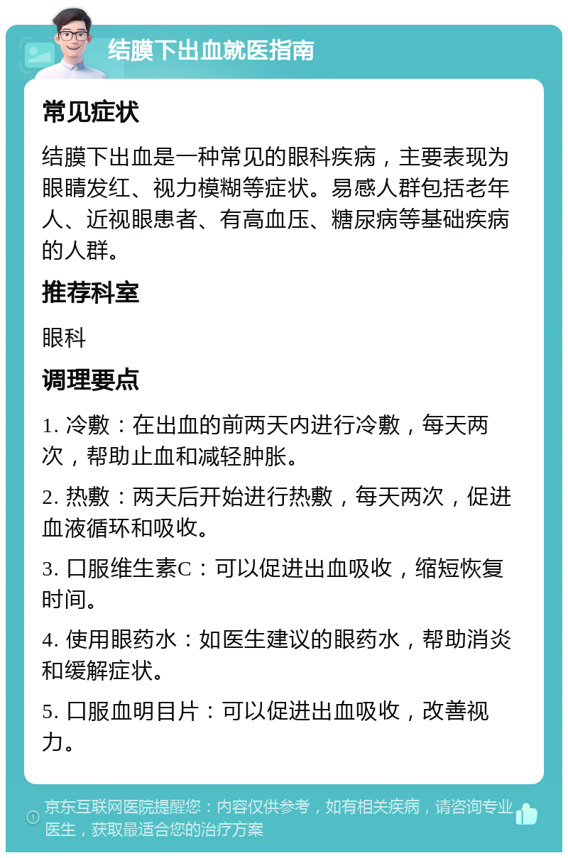 结膜下出血就医指南 常见症状 结膜下出血是一种常见的眼科疾病，主要表现为眼睛发红、视力模糊等症状。易感人群包括老年人、近视眼患者、有高血压、糖尿病等基础疾病的人群。 推荐科室 眼科 调理要点 1. 冷敷：在出血的前两天内进行冷敷，每天两次，帮助止血和减轻肿胀。 2. 热敷：两天后开始进行热敷，每天两次，促进血液循环和吸收。 3. 口服维生素C：可以促进出血吸收，缩短恢复时间。 4. 使用眼药水：如医生建议的眼药水，帮助消炎和缓解症状。 5. 口服血明目片：可以促进出血吸收，改善视力。