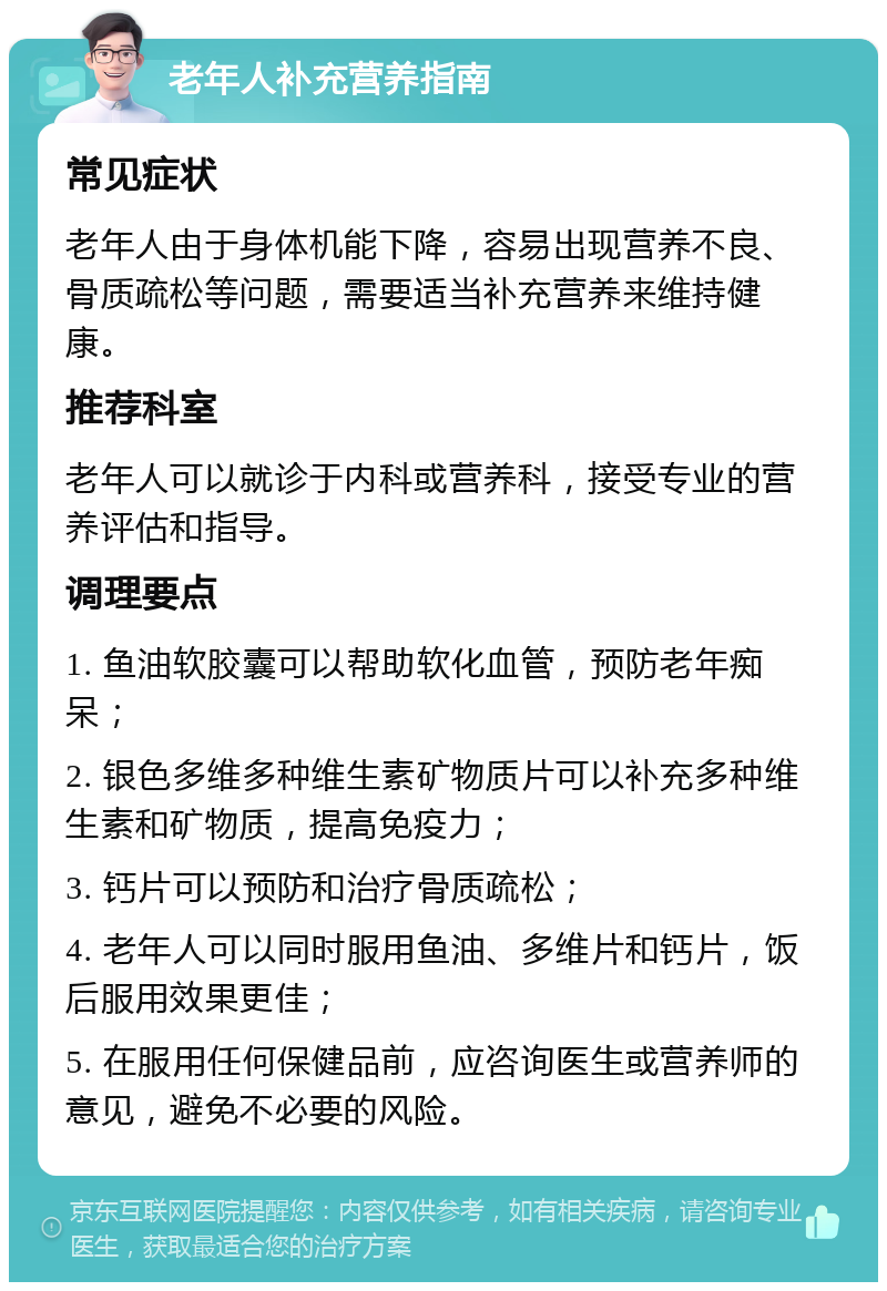 老年人补充营养指南 常见症状 老年人由于身体机能下降，容易出现营养不良、骨质疏松等问题，需要适当补充营养来维持健康。 推荐科室 老年人可以就诊于内科或营养科，接受专业的营养评估和指导。 调理要点 1. 鱼油软胶囊可以帮助软化血管，预防老年痴呆； 2. 银色多维多种维生素矿物质片可以补充多种维生素和矿物质，提高免疫力； 3. 钙片可以预防和治疗骨质疏松； 4. 老年人可以同时服用鱼油、多维片和钙片，饭后服用效果更佳； 5. 在服用任何保健品前，应咨询医生或营养师的意见，避免不必要的风险。