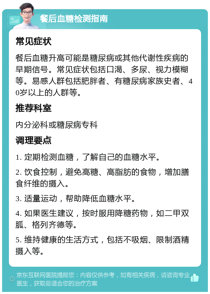 餐后血糖检测指南 常见症状 餐后血糖升高可能是糖尿病或其他代谢性疾病的早期信号。常见症状包括口渴、多尿、视力模糊等。易感人群包括肥胖者、有糖尿病家族史者、40岁以上的人群等。 推荐科室 内分泌科或糖尿病专科 调理要点 1. 定期检测血糖，了解自己的血糖水平。 2. 饮食控制，避免高糖、高脂肪的食物，增加膳食纤维的摄入。 3. 适量运动，帮助降低血糖水平。 4. 如果医生建议，按时服用降糖药物，如二甲双胍、格列齐德等。 5. 维持健康的生活方式，包括不吸烟、限制酒精摄入等。